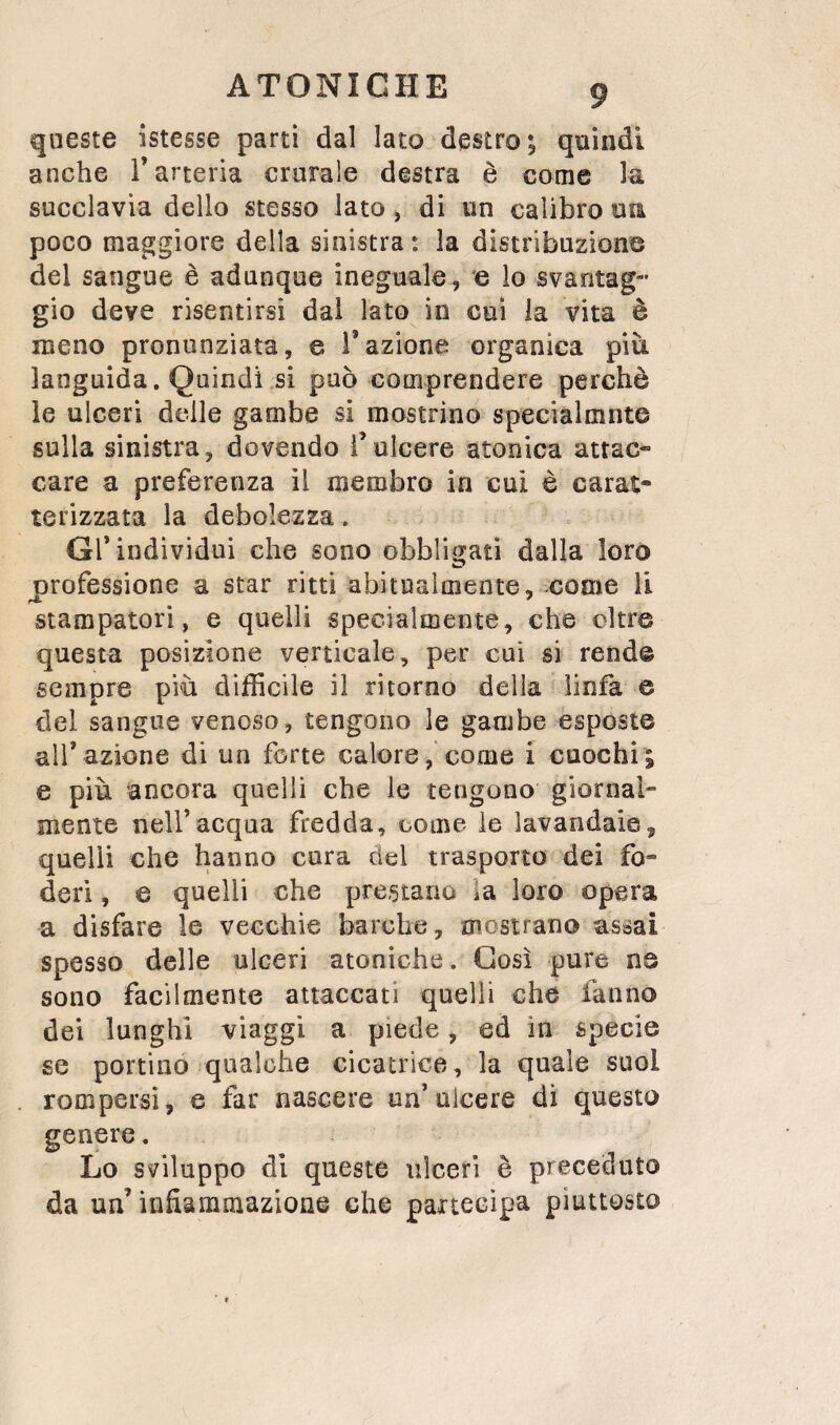 queste istesse partì dal lato destro; quindi anche T arteria crurale destra è come la succlavia dello stesso lato, di un calibro oa poco maggiore della sinistra: la distribuzione del sangue è adunque ineguale, e lo svantag¬ gio deve risentirsi dai lato in cui la vita è meno pronunziata, e l’azione organica più languida. Quindi si può comprendere perchè le ulceri delle gambe si mostrino specialmnte sulla sinistra, dovendo Tulcere atonica attac¬ care a preferenza il membro in cui è carat¬ terizzata la debolezza . Gl’individui che sono obbligati dalla loro professione a star ritti abitualmente, come li stampatori, e quelli specialmente, che oltre questa posizione verticale, per cui si rende sempre più difficile il ritorno della linfa e del sangue venoso, tengono le gambe esposte all’azione di un forte calore, come i cuochi; e più ancora quelli che le tengono giornal¬ mente nell’acqua fredda, come le lavandaie, quelli che hanno cura del trasporto dei fo¬ deri , e quelli che prestano la loro opera a disfare le vecchie barche, mostrano assai spesso delle ulceri atoniche. Così pure ns sono facilmente attaccati quelli che fanno dei lunghi viaggi a piede, ed in specie se portino qualche cicatrice, la quale suol rompersi, e far nascere un’ulcere di questo genere. Lo sviluppo di queste ulceri è preceduto da un’infiammazione che partecipa piuttosto