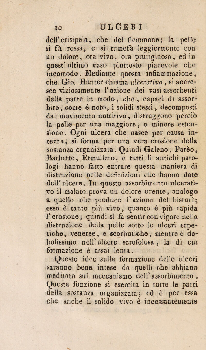 deirerisìpeia, che del flemmone; la pelle si fa rossa, e si tumefà leggiermente con un dolore, ora vivo, ora pruriginoso, ed in quest’ ultimo caso piuttosto piacevole che incomodo. Mediante questa infiammazione, che Gio. Hunter chiama ulcerativa, si accre¬ sce viziosamente l’azione dei vasi assorbenti della parte in modo, che , capaci di assor¬ bire, come è noto, i solidi stessi, decomposti dal movimento nutritivo, distruggono perciò la pelle per una maggiore, o minore esten¬ sione. Ogni ulcera che nasce per causa in¬ terna | sì forma per una vera erosione della sostanza organizzata. Quindi Galeno, Parèo, Barbette, Etmullero, e tutti li antichi pato¬ logi hanno fatto entrare questa maniera di distruzione nelle definizioni che hanno date dell’ulcere. Jn questo assorbimento ulcerati¬ vo il malato prova un. dolore urente, analogo a quello che produce l’azione del bisturi; esso è tanto più vivo, quanto è più rapida r erosione; quindi si fa sentir con vigore nella distruzione della pelle sotto le ulceri erpe¬ tiche, veneree, e scorbutiche, mentre è de¬ bolissimo nell’ulcere scrofolosa, la di cui formazione è assai lenta. Queste idee sulla formazione delle ulceri saranno bene intese da quelli che abbiano meditato sul meccanismo dell’assorbimento. Questa funzione sì esercita in tutte le parti della sostanza organizzata; ed è per essa che anche il solido vivo è incessantemente