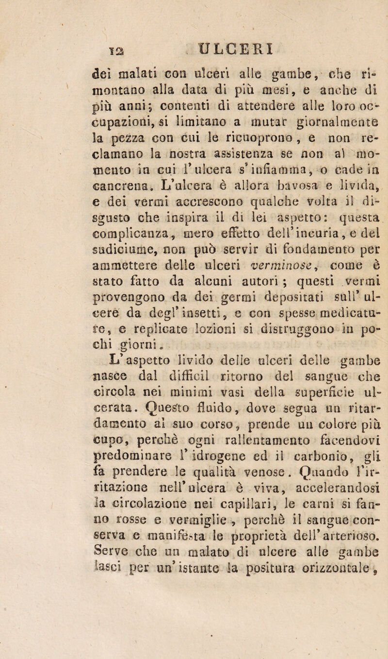 dei malati con ulceri alle gambe, che ri» montano alla data di più mesi, e anche di più anni; contenti di attendere alle loro oc¬ cupazioni, si limitano a mutar giornalmente la pezza con cui le ricuoprono , e non re¬ clamano la nostra assistenza se non ai mo¬ mento in cui i’ulcera s’iiiùamma, o cade in cancrena. L’ulcera è allora bavosa e livida, e dei vermi accrescono qualche volta il di¬ sgusto che inspira il di lei aspetto: questa complicanza, mero effetto deU’incuria, e del sudiciume, non può servir di fondamento per ammettere delle ulceri verminose^ come è stato fatto da alcuni autori ; questi vermi provengono da dei germi depositati sull’ ul¬ cere da degl’insetti, e con spesse medicatu¬ re, e replicate lozioni si distruggono in po¬ chi giorni. L’aspetto livido delie ulceri delle gambe nasce dal difficil ritorno del sangue che circola nei minimi vasi della superficie ul¬ cerata. Questo fluido, dove segua un ritar- damento al suo corso, prende un colore più cupo, perchè ogni rallentamento facendovi predominare l’idrogene ed il carbonio, gli fa prendere le qualità venose. Quando l’ir- ritazione nell’ulcera è viva, accelerandosi la circolazione nei capillari, le carni si fan¬ no rosse e vermiglie , perchè il sangue con¬ serva e manifesta le proprietà deli’arterioso. Serve che un malato dì ulcere alle gambe lasci per un’ istante la positura orizzontale ^