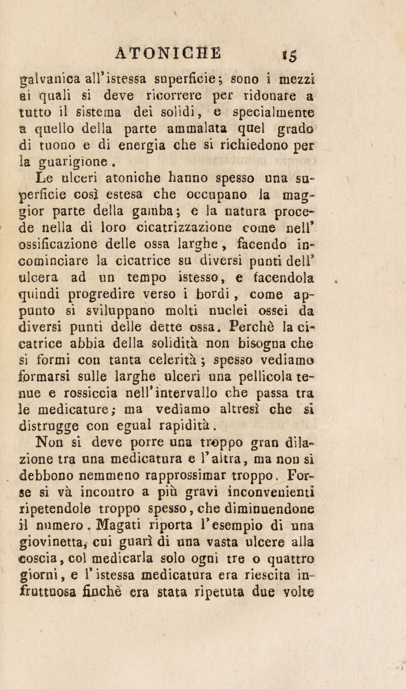 galvanica all’istessa superficie; sono i mezzi ai quali si deve ricorrere per ridonare a tutto il sistema dei solidi, e specialmente a quello della parte ammalata quel grado di tuono e di energia che si richiedono per la guarigione . Le ulceri atoniche hanno spesso una su¬ perficie così estesa che occupano ia mag¬ gior parte della gamba; e la natura proce- de nella di loro cicatrizzazione come nell’ ossificazione delie ossa larghe , facendo in¬ cominciare la cicatrice su diversi punti dell’ ulcera ad un tempo istesso, e facendola quindi progredire verso i bordi, come ap¬ punto si sviluppano molti nuclei ossei da diversi punti delle dette ossa. Perchè la ci¬ catrice abbia della solidità non bisogna che si formi con tanta celerità ; spesso vediamo formarsi sulle larghe ulceri una pellicola te¬ nue e rossiccia nell’intervallo che passa tra le medicature; ma vediamo altresì che si distrugge con egual rapidità. Non sì deve porre una troppo gran dila¬ zione tra una medicatura e l’altra, ma non si debbono nemmeno rapprossimar troppo, For- se si và incontro a più gravi inconvenienti ripetendole troppo spesso, che diminuendone il numero. Magati riporta l’esempio di una giovinetta^ cui guarì di una vasta ulcere alla coscia, col medicarla solo ogni tre o quattro giorni, e V istessa medicatura era riescita in¬ fruttuosa finché era stata ripetuta due volte