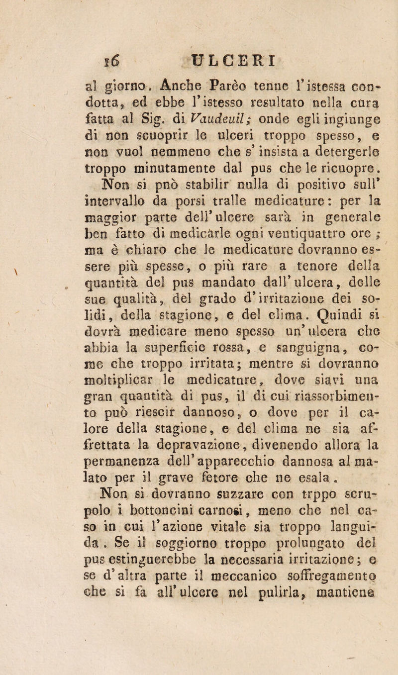 al giorno. Anche Parèo tenne Tistessa con» dotta, ed ebbe l’istesso resultato nella cura fatta al Sig. àìVaudeuil; onde egli ingiunge di non scuoprir le ulceri troppo spesso, e non vuol nemmeno che s’insista a detergerle troppo minutamente dal pus che le ricuopre. Non si pnò stabilir nulla di positivo sull* intervallo da porsi traile medicature: per la maggior parte dell* ulcere sarà in generale ben fatto di medicarle ogni ventiquattro ore ; ma è chiaro che le medicature dovranno es¬ sere più spesse, o più rare a tenore della , quantità del pus mandato dall*ulcera, delle sue qualità, del grado d’irritazione dei so¬ lidi, della stagione, e del clima. Quindi si dovrà medicare meno spesso un’ulcera che abbia la superficie rossa, e sanguigna, co¬ me che troppo irritata; mentre si dovranno moltiplicar le medicature, dove siavi una gran quantità di pus, il di cui riassorbimen¬ to può riesclr dannoso, o dove per il ca¬ lore della stagione, e del clima ne sìa af¬ frettata la depravazione, divenendo allora la permanenza dell’apparecchio dannosa alma¬ lato per il grave fetore che ne esala . Non si dovranno suzzare con trppo scru¬ polo i bottoncini carnosi, meno che nel ca¬ so in cui l’azione vitale sia troppo langui¬ da . Se il soggiorno troppo prolungato del pus estinguerebbe la necessaria irritazione; e se d’altra parte il meccanico sofiregamento che si fa all’ulcere nel pulirla, mantiene.
