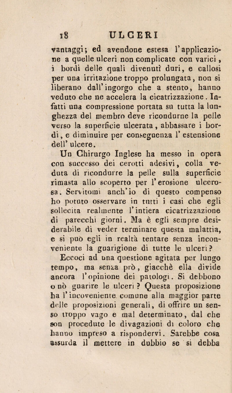 vantaggi; ed avendone estesa Tapplicazio¬ ne a quelle ulceri non complicate con varici, ì bordi delle quali divenuti duri, e callosi per una irritazione troppo prolungata, non si liberano dall’ingorgo che a stento, hanno veduto che ne accelera la cicatrizzazione. In¬ fatti una compressione portata su tutta la lun¬ ghezza del membro deve ricondurne la pelle verso la superficie ulcerata, abbassare i bor¬ di, e diminuire per conseguenza 1’ estensione deir ulcere. Un Chirurgo Inglese ha messo in opera con successo dei cerotti adesivi, colla ve¬ duta di ricondurre la pelle sulla superficie rimasta allo scoperto per l’erosione ulcero¬ sa. Servitomi anch’io di questo compenso ho potuto osservare in tutti i casi che egli sollecita realmente l’intiera cicatrizzazione di parecchi giorni. Ma è egli sempre desi¬ derabile di veder terminare questa malattia, e si pub egli in realtà tentare senza incon¬ veniente la guarigione di tutte le ulceri ? Eccoci ad una questione agitata per lungo tempo, ma senza prò, giacché ella divide ancora l’opinione dei patologi. Si debbono u nò guarire le ulceri ? Questa proposizione ha r incoveniente comune alla maggior parte delle proposizioni generali, di offrire un sen¬ so troppo vago e mal determinato, dal che son procedute le divagazioni di coloro che hanno impreso a rispondervi. Sarebbe cosa assurda il mettere in dubbio se si debba