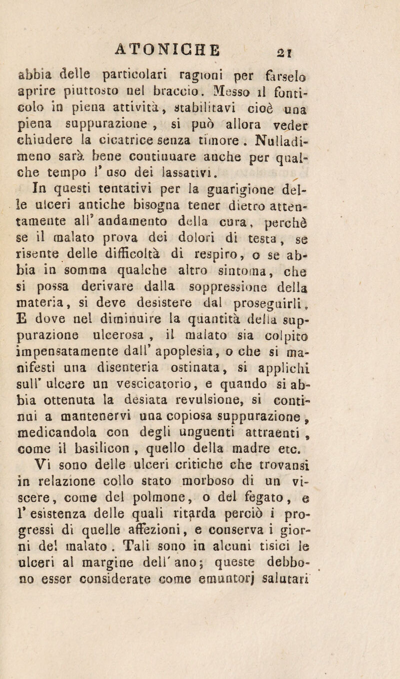 2! abbia delle particolari ragioni per farselo aprire piuttosto nel braccio. Messo il fonti- colo in piena attività, stabilitavi cioè una piena suppurazione , si può allora veder chiudere la cicatrice senza timore . Nulladi- meno sarà bene continuare anche per qual¬ che tempo fuso dei lassativi. In questi tentativi per la guarigione del¬ le ulceri antiche bisogna tener dietro atten¬ tamente alf andamento della cura, perchè se il malato prova dei dolori di testa, se risente delle difficoltà di respiro, o se ab¬ bia in somma qualche altro sintoma, che si possa derivare dalla soppressione della materia, si deve desistere dal proseguirli. E dove nel diminuire la quantità delia sup¬ purazione ulcerosa , il malato sia colpito impensatamente dall* apoplesia, o che si ma¬ nifesti una disenteria ostinata, si applichi sull* ulcere un vescicatorio, e quando si ab¬ bia ottenuta la desiata revulsione, si conti¬ nui a mantenervi una copiosa suppurazione , medicandola con degli unguenti attraenti * come il basilicon , quello della madre etc. Vi sono delle ulceri critiche che trovansi in relazione collo stato morboso di un vi¬ scere, come del polmone, o del fegato, e 1* esistenza delle quali ritfirda perciò i pro¬ gressi di quelle affezioni, e conserva i gior¬ ni del inalato . Tali sono in alcuni tisici le ulceri al margine dell'ano; queste debbo¬ no esser considerate come emuntorj salutari