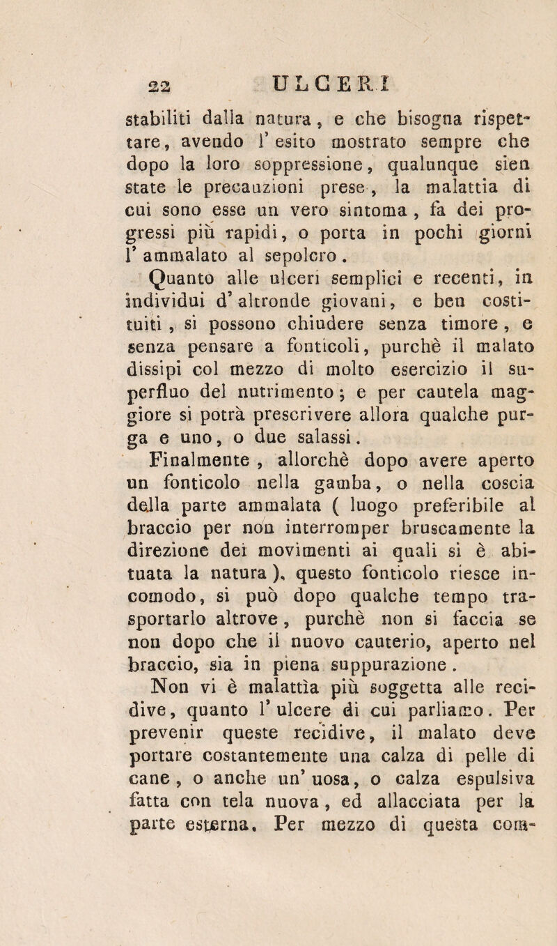 stabiliti dalla natura, e che bisogna rispet¬ tare , avendo i’ esito mostrato sempre che dopo la loro soppressione, qualunque sien state le precauzioni prese , la malattia di cui sono esse un vero sintoma , fa dei pro¬ gressi più rapidi, o porta in pochi (giorni r ammalato al sepolcro . Quanto alle ulceri semplici e recenti, in individui d’ altronde giovani, e ben costi¬ tuiti , si possono chiudere senza timore , e senza pensare a fonticoli, purché il malato dissipi col mezzo di molto esercizio il su¬ perfluo del nutrimento ; e per cautela mag¬ giore si potrà prescrivere allora qualche pur¬ ga e uno, o due salassi. Finalmente , allorché dopo avere aperto un fonticolo nella gamba, o nella coscia della parte ammalata ( luogo preferibile al braccio per non interromper bruscamente la direzione dei movimenti ai quali si é abi¬ tuata la natura ), questo fonticolo riesce in¬ comodo, si può dopo qualche tempo tra¬ sportarlo altrove, purché non si faccia se non dopo che il nuovo cauterio, aperto nel braccio, sia in piena suppurazione . Non vi é malattìa più soggetta alle reci¬ dive , quanto 1* ulcere di cui parliamo. Per prevenir queste recidive, il malato deve portare costantemente una calza di pelle di cane, o anche un’uosa, o calza espulsiva fatta con tela nuova , ed allacciata per la parte esterna. Per mezzo di questa com-