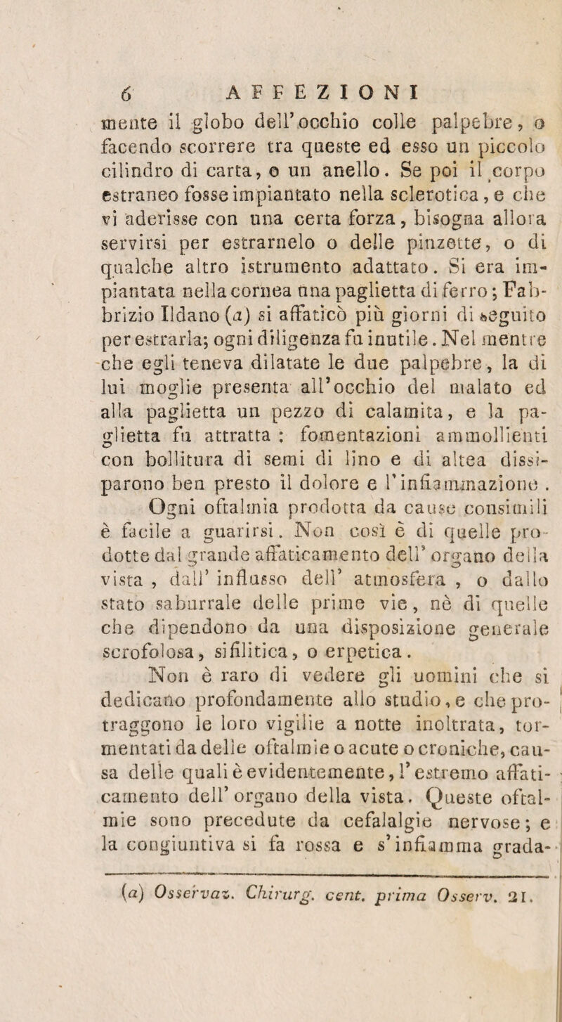 DELLA ROTULA. 41 saggiando per la stanza, intese nella medesi¬ ma articolazione un nuovo crepito , e nei medesimo istante cadde, e non potè rialzar¬ si . Fu trasportato all’ Ospizio della Cari¬ tà. Un allontanamento di un pollice e mez¬ zo in circa separava i due frammenti ; tutti gli altri segni che son soliti annunziar la frattura, concorrevano a farla riconoscere. Fu applicata una fasciatura unitiva, molto analoga a quel¬ la, che s’ impiega nelle ferite trasversali, e fu rinnovata ogni volta che lo richiese il rallentarsi delle fasce . Al trentesimo gior¬ no s’incominciò a fare eseguire dei leggieri movimenti al ginocchio, affine di prevenire la falsa anchilosi. 11 26. Floreale il malato soni dall5 ospizio completamente guarito: un intervallo di alcune linee , riempito da una sostanza ligainentosa cortissima e pochissimo estensibile, separava i due frammenti. Delle due cause che concorrono a ope¬ rare lo slontana mento, una è l’azione dei muscoli estensori della gamba, la tendenza incessante dei quali al raccorciamento , non più controbilanciata dalla resistenza che op¬ poneva la rotula, tira il frammento superiore sulla parte anterior della coscia; l’altra è la flessione della gamba , il di cui osso principa¬ le trasporta il frammento inferiore, che gli è fortemente attaccato . Il grado di flessione della gamba sulla coscia , la forza con cui si contraggono i muscoli che si attaccano al frammento superiore, f allungamento o anco¬ ra il laceramento più o meno considerabile