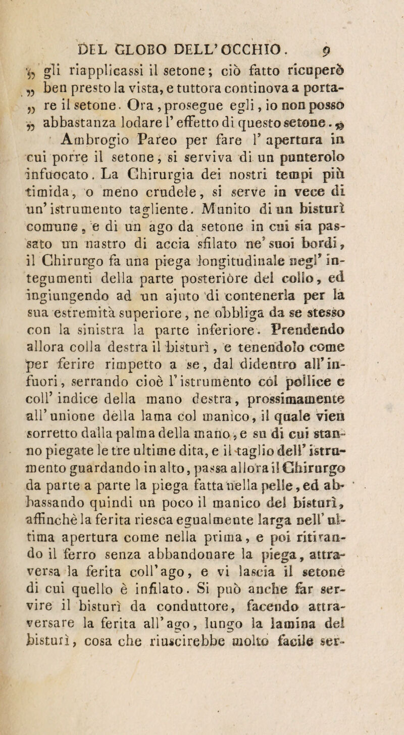 86 OSTE O-S ARCOM A. mente affidato il peso della spalla, teso forte¬ mente, formava al disotto della pelle sollevata, una corda molto rilevata-, il dolore pareva di¬ pendere dal peso del tumore , dalla distrazione della pelle, e dalla compressione dei nervi del plesso assillare : delle applicazioni amollientì ne mitigarono la violenza; si calmavano ancora mercè l’uso di boli oppiati, dei quali si accre¬ sceva la dose quando Y atmosfera più carica di elettricità , ed il tempo burrascoso, sembrava il dolore risvegliarsi, e prendeva il carattere di trafitte acutissime, che parevano al malato attraversare il tumore colla rapidità del lam¬ po, ed intrecciarsi in diversi sensi. L’esten¬ sione dell’ingorgo, che si propagava alle parti laterali e superiori del petto, e l’incertezza in cui si era sulla vera natura del male e sullo stato delle parti articolari, impedirono di pra¬ ticare 1’ amputazione del braccio nell’ articolo; furono dunque impiegati i soli palliativi. Il tumore si accrebbe, e i dolori divennero sempre più vivi; consumato dalla loro violen¬ za, smagriva il malato a vista d’ occhio , e l’oppio non ebbe più forza a calmarle vigilie; sopragginnse in fine la diarrea, e quindi la morte, che successe il 2. Fruttifero, cinque mesi dopo V ingresso nello Spedale di S. Lui¬ gi . All’ istante della morte la tensione della pelle diminuì sensibilmente, e la spalla parve concentrarsi in se stessa ; nulladimeno, misu¬ rata ella offrì 31. pollici di circonferenza e 14. di ajtezza, e pesava insieme col braccio malato circa 33. libbre, mentre che il braccio