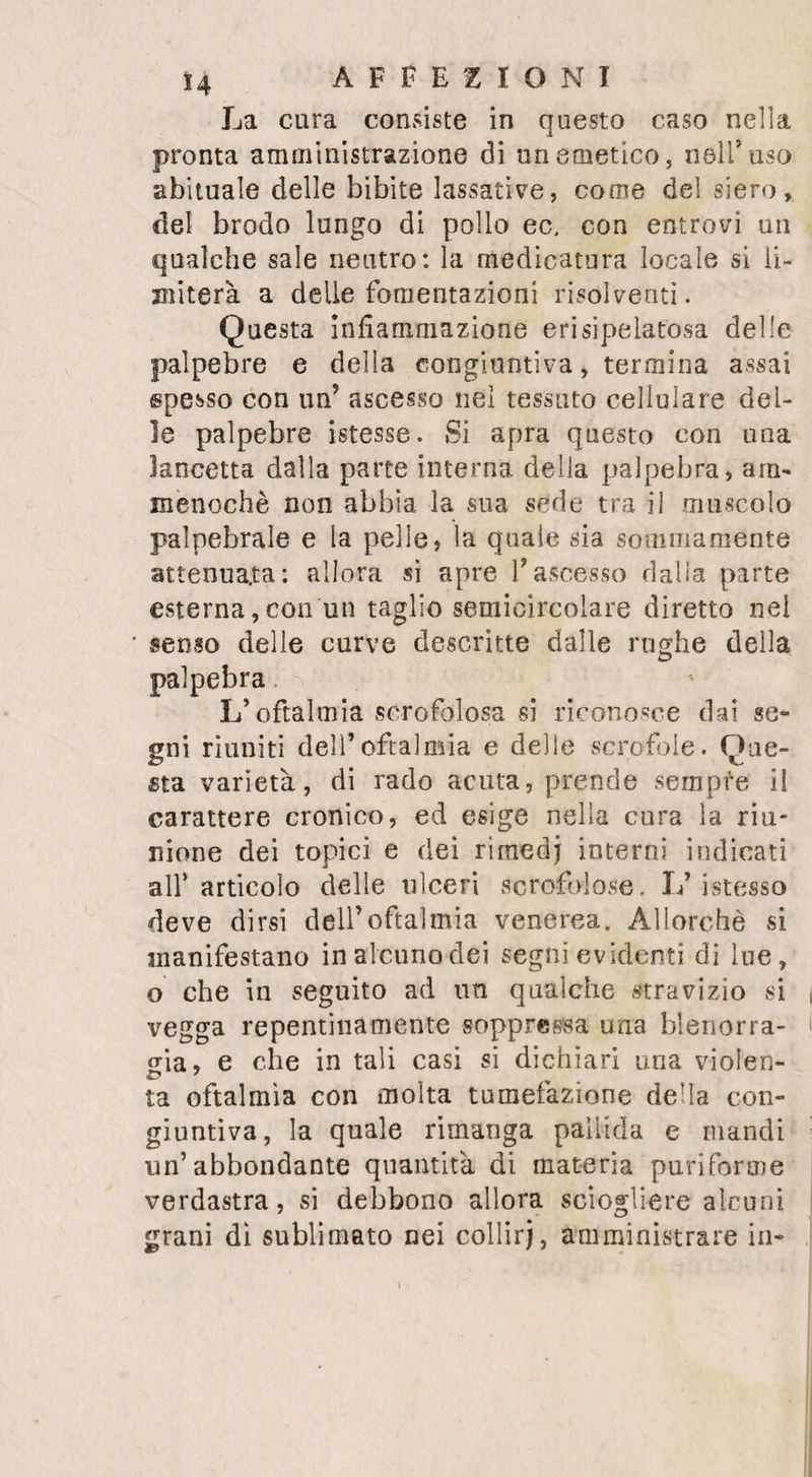 sso LESIONI me fatto tessuto pinguedinoso appena è pià rosso che nello stato naturale ; ed in altri si è veduto più pallido e di uu grigio bianca¬ stro. Un’altra cosa non meno meritevole di attenzione , perchè serve a rischiarare la dia¬ gnosi , si è la partieolar resistenza che pre¬ senta il tessuto pinguedinoso tumefatto. Si formano verso i punti dove egli si trova in maggiore abbondanza, delle papille rotonda¬ te , che sotto il tatto farebbero credere di contenere un fluido; scorre sotto le dita che le pressano il tessuto adiposo, e cede e muta di luogo da far credere alla fluttuazione di tati liquido, all’esistenza di un’ascesso: ma l’esperienza ha insegnato che dall’apertura di questi tumori non si ottiene verun fluido pu¬ ri furai e . Intanto i dolori, che in principio erano ottusi, sì fanno sempre più vivi, e la loro intensità impedisce i sonni e risveglia la febbre, ed il membro si atrofiza, massime sotto la tumefatta articolazione, sia perchè la parte ammalata , centro di una vita più atti¬ va, attiri tutto a se; sia perchè la nutrizione languisca nel membro per il difetto di muo¬ vimene e di esercizio; sia perchè la pressio¬ ne che si esercita sui vasi • dalle parti molli tumefatte e indurite, ne diminuisca il cali¬ bro, e disturbi la distribuzione degli umori. Sta il membro costantemente piegato perchè in questa positura il dolore è meno vivo, ed i malati perciò la scelgono e la conservano. L immobilità a cui è condannata T articola¬ zione porta ali' anchilosi. Finalmente la peli©