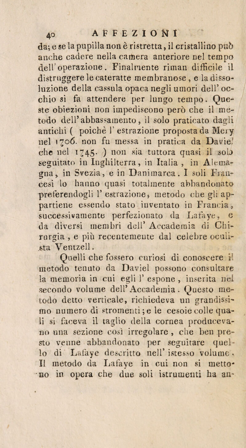 NECROSI. 97 tnedj non hanno dimostrata veruna distinta in» fluenza sulla durata della malattia , e solo si sono visti resultare dei dolori dalle applica¬ zioni irritanti ; effetto', per cui sono state ge¬ neralmente proscritte. La spiegazione ora esposta sul modo con cui si forma il sequestro nelle necrosi del cor¬ po degli ossi lunghi, è molto diversa dalla teo¬ ria proposta da Troia, ricevuta da David, in¬ segnata da tutti gli Autori, e già professata da me stesso , sì nei miei corsi, sì ancora nei miei nuovi Elementi di fisiologia .iEcco le ra¬ gioni, che mi hanno fatto abbandonare que¬ sta dottrina, forte di tante autorità e di tanti suffragi. Avara nei mezzi, prodiga nei resul¬ tati, impiega costantemente la natura l’ìstesso processo per generare degli effetti consimili. Nella necrosi degli ossi larghi del cranio, la sola porzione che rimane privata di vita è quella da cui si distacca il periostio ; La ta¬ vola interna che riceve i suoi vasi dalla dura madre, s’infiamma e produce quelle vegeta¬ zioni, e quel lavoro per cui si effettua la se¬ parazione della necrosi. Lo stesso debbe dirsi della necrosi superficiale degli ossi lunghi; prende sviluppo il tessuto vascolare degli strati interni, e si separa la porzione rimasta priva del periostio . Questa membrana distaccata da¬ gli ossi, non si ossifica nulla affatto, come avevo prima creduto dietro le esperienze ci¬ tate da altri, ma ripetute da me sempre sen¬ za successo. L’affezione della membrana in-