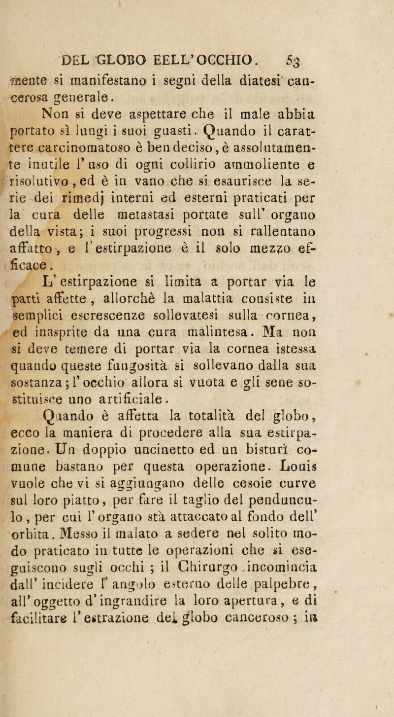 La tumefazione guadagna rapidamente ia palma della mano, 1* avanbraccio, il braccio, la spalla, e può estendersi ancora fino alle parti laterali del petto; enormi suppurazioni ne vengon diedro. All’apertura di questi ascessi si trovano delle gran raccolte di pus tra gl’ in¬ terstizi dei muscoli, i quali per la distruzione del tessuto cellulare rimangono come prepa¬ rati: Può finalmente sopravvenir la cancrena, estendersi come l’infiammazione, e far perire il malato. Tatti questi così terribili accidenti pro¬ vengono dalla compressione dei nervi del tat¬ to. Gli effetti di questa compressione si fan¬ no sentire lungo il tratto di questi nervi, e non già lungo quello dei tendini come pen¬ savano Fabre e Lafaye: Ed è questa irrita¬ zione nervosa che determina la formazione di quegli ascessi nei quali il pus si estende trop¬ po spesso dalla mano fino al gomito; la feb¬ bre in fine, la vigilia, il delirio dipendono egualmente dalia meccanica pressione dei nervi. Il panereccio può divenir mortale perla sola violenza dei dolori, per i’ abbondante sup¬ purazione , e per la cancrena che qualche volta succedono. Quando non ha un esito così funesto, può determinare l’esfoliazione dei tendini del dito malato, e ridurlo per con¬ seguenza all’immobilità . Qual’e adunque il compenso contro una malattia che toglie la vi¬ ta, o mutila quelli che colpisce, e che nei casi piò favorevoli, fa soffrire i piò atroci dolori? Se il panereccio non riconoscesse una causa