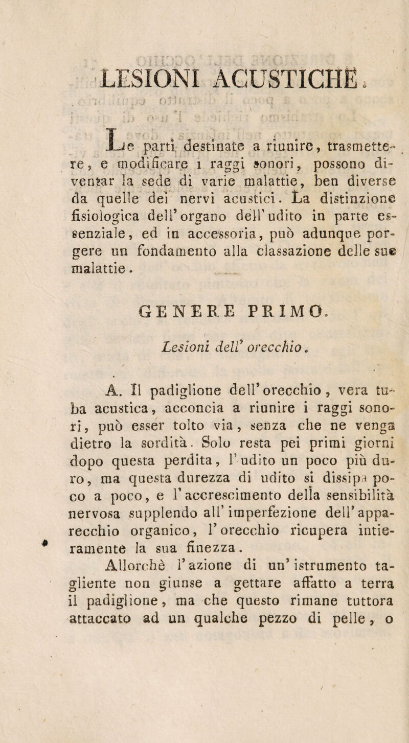 DELL’ORECCHIO. 83 inazione troppo viva, ma sibbene della pietra infernale la quale bene assicurata nella sua can¬ nula, fosse portata a più riprese contro il punto indicato? L’apertura che si otterrebbe mercè l’applicazione di questo caustico si farebbe con perdita di sostanza, e perciò si dovrebbe temer meno l’obliterazione, alla quale si rischia qui di andare incontro come nella perforazione dell’osso unguis dopo l’operazione della fistola lacrimale. L’esito di questa operazione ci prova che la perfetta integriti della membrana del tim¬ pano non è nulla necessaria al meccanismo dell’ udito,. Questo meccanismo vien rinnuovato per mezzo della comunicazione dell’ aria esterna con quella della cassa, ed è in grado di soste¬ ner la membrana e di trasmettere le ondula¬ zioni sonore. Anche un’ altro fatto bene assi¬ curato , quantunque da taluni richiamato in dubbio, prova egualmente che la semplice rot¬ tura del timpano non porta a sordità. Gli Arti¬ glieri , e particolarmente i marinai e i canno¬ nieri di marina, espostissimi a diventar sordi per le violente scosse alle quali vanno incontro le loro orecchie, conservano non di rado la fa¬ coltà d’intendere quantunque possano traman¬ dare dal meato auditorio esterno le boccate di fumo che hanno inghiottito. Delle gocce di sangue che provengono dalla rottura delle pic¬ cole arterie del tìmpano sgorgano qualche volta dall’ orecchio in mezzo all* orribile fracasso delle bocche a fuoco. Questi incidenti si osser¬