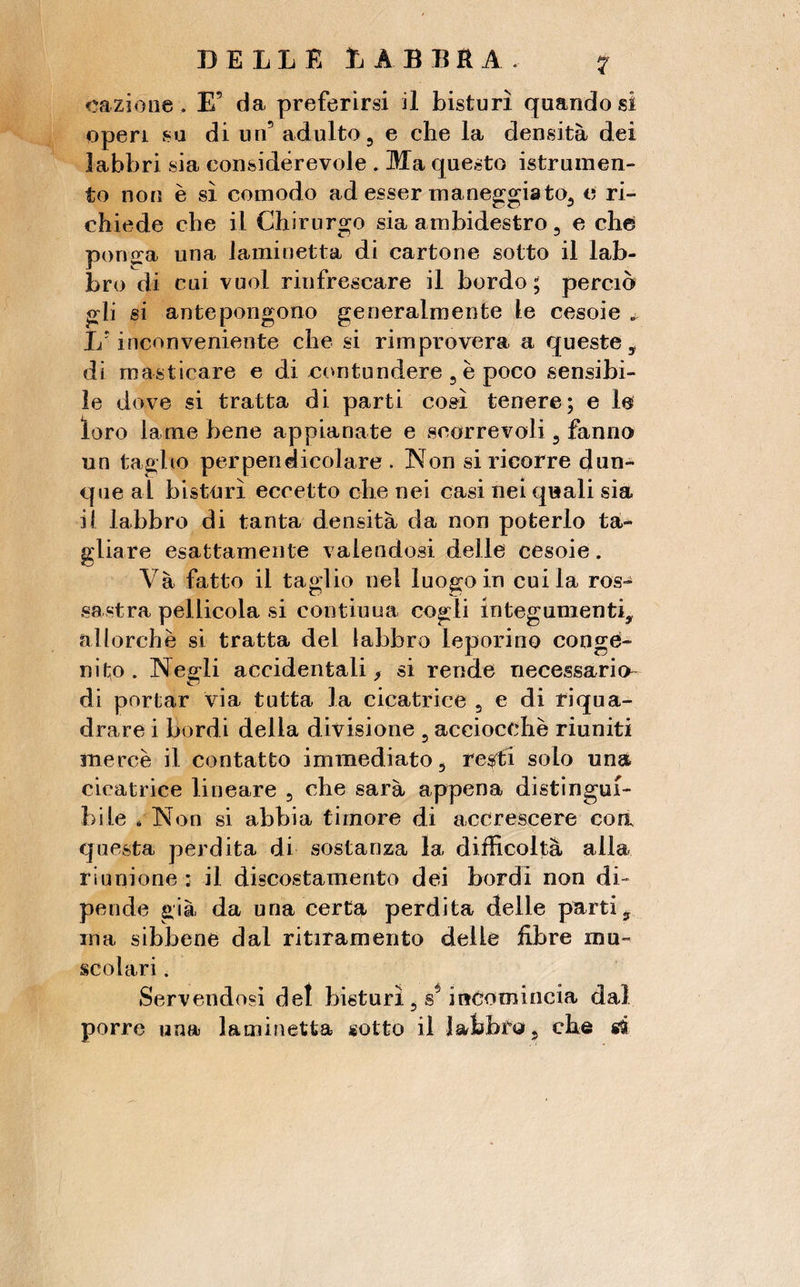 caziòne, E’ da preferirsi il bisturi quando si open su di un5 adulto, e che la densità dei labbri sia considerevole . Ma questo istrumen- to non è sì comodo ad esser maneggiato, e ri¬ chiede che il Chirurgo sia ambidestro, e che pong;a una laminetta di cartone sotto il lab¬ bro di cui vuol rinfrescare il bordo ; perciò gli si antepongono generalmente le cesoie „ Lr inconveniente che si rimprovera a queste, di masticare e di contundere , è poco sensibi¬ le dove si tratta di parti così tenere; e le loro lame bene appianate e scorrevoli, fanno un taglio perpendicolare . Non si ricorre dun¬ que al bisturi eccetto che nei casi nei quali sia ii labbro di tanta densità da non poterlo ta¬ gliare esattamente valendosi delle cesoie. Và fatto il taglio nel luogo in cui la ros¬ sastra pellicola si contiuua cogli integumenti, allorché si tratta del labbro leporino conge¬ nito. Negli accidentali* si rende necessario- di portar via tutta la cicatrice , e di riqua¬ drare i bordi della divisione , acciocché riuniti mercè il contatto immediato, re$rti solo una cicatrice lineare , che sarà appena distingui¬ bile « Non si abbia timore di accrescere eoa questa perdita di sostanza la difficoltà alla riunione : il discostamento dei bordi non di¬ pende già da una certa perdita delle parti, ma sibbene dal ritiramento delle fibre mu¬ scolari . Servendosi del bisturi, s5 incomincia da) porre una laminetta sotto il labbra, che si