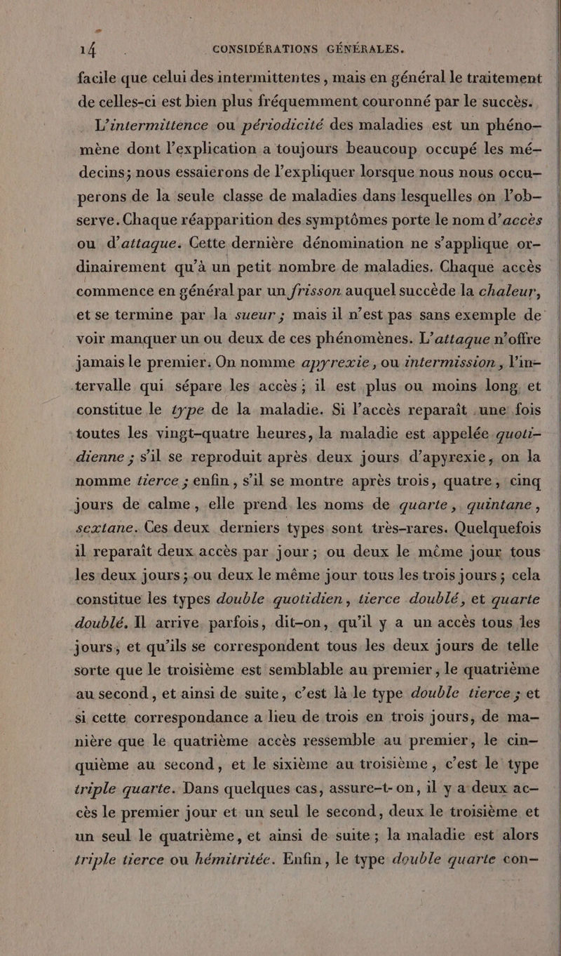 facile que celui des intermittentes , mais en général le traitement de celles-ci est bien plus fréquemment couronné par le succès. L’intermittence ou périodicité des maladies est un phéno- mène dont l’explication a toujours beaucoup occupé les mé- decins; nous essaierons de l’expliquer lorsque nous nous occu- perons de la seule classe de maladies dans lesquelles on Pob- serve. Chaque réapparition des symptômes porte le nom d’accès ou d’attaque. Cette dernière dénomination ne s'applique or- dinairement qu’à un petit nombre de maladies. Chaque accès commence en général par un frisson auquel succède la chaleur, voir manquer un ou deux de ces phénomènes. L'attaque n’offre jamais le premier: On nomme apyrexie, ou intermission, V'in- tervalle qui sépare les accès ; il est plus ou moins long, et constitue le £ype de la maladie. Si l’accès reparaît une: fois toutes les vingt-quatre heures, la maladie est appelée quoti- dienne ; s’il se reproduit après deux jours d’apyrexie, on la nomme ferce ; enfin , s’il se montre après trois, quatre, cinq jours de calme, elle prend. les noms de quarte, quintane, sextane. Ces deux derniers types sont très-rares. Quelquefois il reparaïît deux accès par jour; ou deux le même jour tous les deux jours ; ou deux le même jour tous les trois jours; cela constitue les types double quotidien, tierce doublé, et guarte doublé. I arrive parfois, dit-on, qu’il y a un accès tous Îles jours, et qu’ils se correspondent tous les deux jours de telle sorte que le troisième est semblable au premier ; le quatrième au second , et ainsi de suite, c’est là le type double tierce ; et si cette correspondance a lieu de trois en trois jours, de ma- nière que le quatrième accès ressemble au premier, le cin- quième au second, et le sixième au troisième , c’est le type triple quarte. Dans quelques cas, assure-t- on, il y a: deux ac- cès le premier jour et un seul le second, deux le troisième et un seul le quatrième, et ainsi de suite ; la maladie est alors triple tierce où hémitritée. Enfin , le type double quarte con-