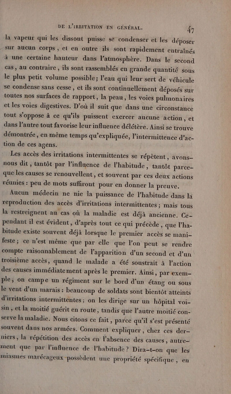 la vapeur qui les dissout puisse se condenser et les déposer sur aucun corps ; et en outre 1ls sont rapidement entraînés à une certaine hauteur dans l’atmosphère. Dans le second cas, au contraire , ils sont rassemblés en grande quantité sous le plus petit volume possible ; l’eau qui leur sert de véhicule se condense sans cesse , et ils sont continuellement déposés sur toutes nos surfaces de rapport, la peau, les voies pulmonaires et les voies digestives. D’où il suit que dans une circonstance tout s'oppose à ce qu'ils puissent exercer aucune action , et dans l’autre tout favorise leur influence délétère. Ainsi se trouve démontrée , en même temps qu'expliquée, l’intermittence d’ac- üon de ces agens. Les accès des irritations intermittentes se répètent, 4vons- nous dit , tantôt par l'influence de l'habitude » tantôt parce- que les causes se renouvellent » Et Souvent par ces deux actions réunies : peu de mots suffiront pour en donner la preuve. Aucun médecin ne nie la puissance de l'habitude dans la reproduction des accès d’irritations intermittentes ; mais tous la restreignent au cas où la maladie est déjà ancienne. Ce- pendant il est évident, d’après tout ce qui précède , que l’ha- bitude existe souvent déjà lorsque le premier accès se mani feste ; ce n’est même que par elle que l’on peut se rendre compte raisonnablement de l'apparition d’un second et d’un troisième accès, quand le malade a été soustrait à Paction des causes immédiate ment après le premier. Ainsi, par exem- ple; on campe un régiment sur le bord d'un étang ou sous le vent d’un marais : beaucoup de soldats sont bientôt atteints d'irritations intermittentes ; on les dirige sur un hôpital voi- sin , et la moitié guérit en route, tandis que l’autre moitié con- serve la maladie. Nous citons ce fait » parce qu'il s’est présenté souveñt dans nos armées. Comment expliquer , chez ces der- mers , la répétition des accès en l'absence des causes , autre ment que par l'influence de l’habitude ? Dira-t-on que les miasmes marécageux “possèdent une propriété spécifique , en