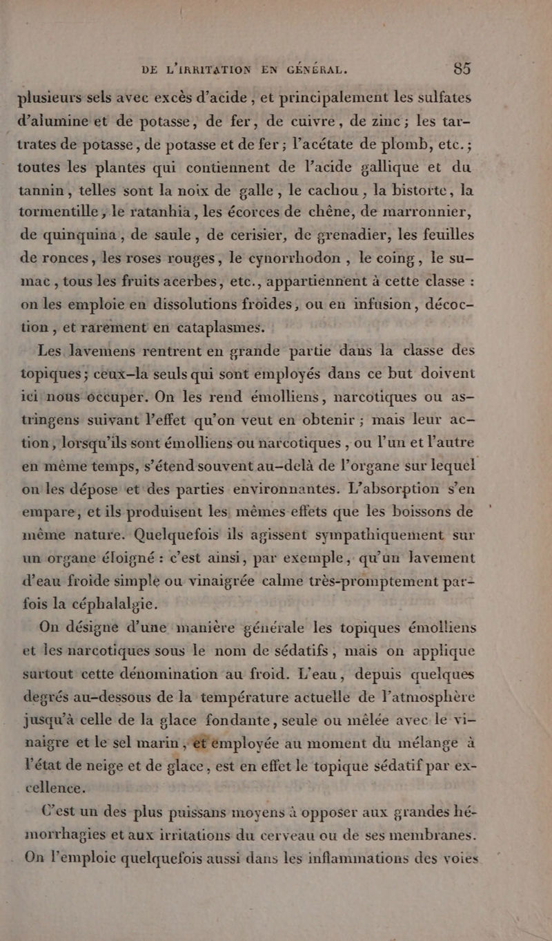 plusieurs sels avec excès d’acide , et principalement les sulfates d’ailumine et de potasse, de fer, de cuivre, de zinc ; les tar- trates de potasse , de potasse et de fer ; l’acétate de plomb, etc. ; toutes les plantes qui contiennent de l’acide gallique et du tannin , telles sont la noix de galle, le cachou, la bistorte, la tormentille , le ratanhia , les écorces de chêne, de marronnier, de quinquina , de saule , de cerisier, de grenadier, les feuilles de ronces, les roses rouges, le cynorrhodon , le coing, le su- mac , tous les fruits acerbes, etc., appartiennent à cette classe : on les emploie en dissolutions froides, ou en infusion, décoc- tion , et rarement en cataplasmes. Les lavemens rentrent en grande partie dans la classe des topiques ; ceux—la seuls qui sont employés dans ce but doivent ici nous éccuper. On les rend émolliens, narcotiques ou as- tringens suivant l’effet qu’on veut en obtenir ; mais leur ac- tion, lorsqu'ils sont émolliens ou narcotiques , ou l’un et l’autre en même temps, s'étend souvent au-delà de lorgane sur lequel on les dépose et des parties environnantes. L’absorption s’en empare;, et ils produisent les, mêmes effets que les boissons de mème nature. Quelquefois ils agissent sympathiquement sur un organe éloigné : c’est ainsi, par exemple, qu'un lavement d’eau froide simple ou vinaigrée calme très-promptement par- fois la céphalalsie. On désigne d’une manière générale les topiques émolliens et les narcotiques sous le nom de sédatifs, mais on applique surtout cette dénomination au froid. L'eau, depuis quelques degrés au-dessous de la température actuelle de latmosphère jusqu’à celle de la glace fondante, seule ou mêlée avec le vi- naigre et le sel marin ét émployée au moment du mélange à l’état de neige et de glace, est en effet le topique sédatif par ex- cellence. C’est un des plus puissans moyens à opposer aux grandes hé- morrhagies et aux irritations du cerveau ou de ses membranes. On l'emploie quelquefois aussi dans les inflammations des voies