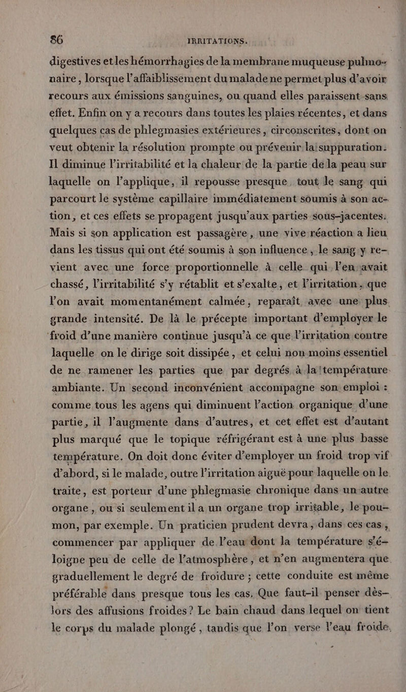 digestives et les hémorrhagies de la membrane muqueuse pulmo- naire , lorsque l’affaiblissement du malade ne permet plus d’avoir recours aux émissions sanguines, ou quand elles paraissent-sans effet. Enfin on y a recours dans toutes les plaies récentes, et dans quelques cas de phleymasies extérieures , circonscrites, dont on veut obtenir la résolution prompte ou prévenir laisuppuration. Il diminue l’irritabilité et la chaleur de la partie della peau sur laquelle on l’applique, il repousse presque tout le sang qui parcourt le système capillaire immédiatement soumis à son ac- tion , et ces effets se propagent jusqu'aux parties sous-jacentes. Mais si son application est passagère, une vive réaction a lieu dans les tissus qui ont été soumis à son influence , le sang y re vient avec une force proportionnelle à celle qui len avait chassé, l’irritabilité s’y rétablit et s’exalte, et lirritation, que lon avait momentanément calmée, reparaît avec une. plus. grande intensité. De là le précepte important d'employer le ‘froid d’une manière continue jusqu’à ce que l’irritation contre laquelle on le dirige soit dissipée , et celui non moins essentiel de ne ramener les parties que par degrés à la température. ambiante. Un second inconvénient accompagne son emploi : comme tous les agens qui diminuent Paction organique d’une partie, il l’augmente dans d’autres, et cet effet est d’autant plus marqué que le topique réfrigérant est à une plus basse température. On doit donc éviter d'employer un froid trop vif d’abord, si le malade, outre l'irritation aiguë pour laquelle on le. traite, est porteur d’une phlegmasie chronique dans un-autre organe , ou si seulement il a un organe trop irritable, le pou- mon, par exemple. Un praticien prudent devra, dans ces cas, commencer par appliquer de l’eaw dont la température s'é- loigne peu de celle de l'atmosphère, et n’en augmentera que graduellement le degré de froidure ; cette conduite est même préférable dans presque tous les cas. Que faut-il penser dès lors des affusions froides? Le bain chaud dans lequel on tient le corps du malade plongé, tandis que l’on verse Veau froide. -