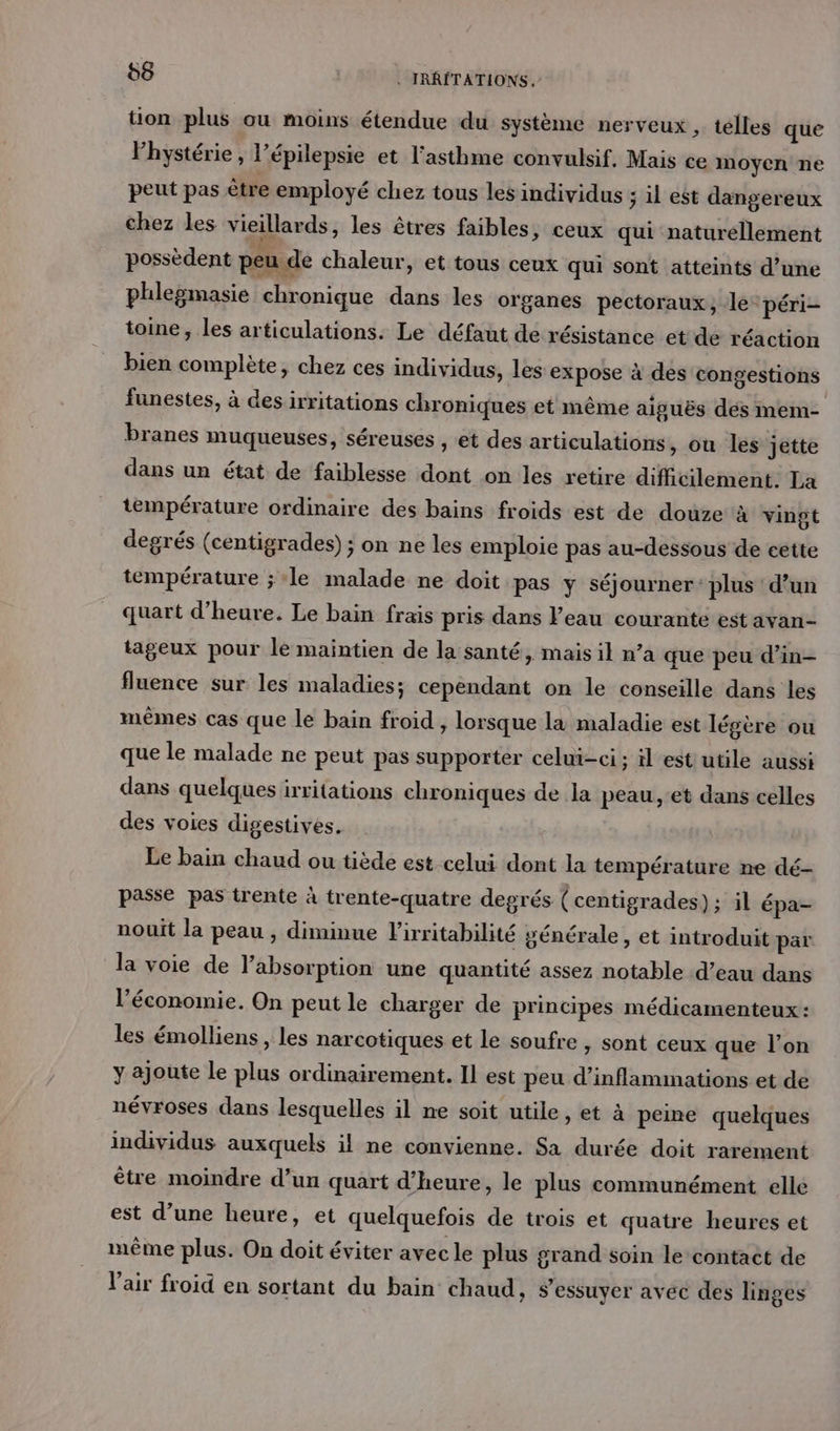 tion plus ou moins étendue du système nerveux , telles que Phystérie , l’épilepsie et l'asthme convulsif, Mais ce moyen ne peut pas être employé chez tous les individus ; il est dangereux chez les vieillards, les êtres faibles, ceux qui naturellement possèdent peu de chaleur, et tous ceux qui sont atteints d’une phlegmasie chronique dans les organes pectoraux, le péri- toine , les articulations: Le défaut de résistance etde réaction bien complète, chez ces individus, les expose à des congestions funestes, à desirritations chroniques et même aiguës dés mem- branes muqueuses, séreuses , et des articulations, où les jette dans un état de faiblesse dont on les retire difficilement. La température ordinaire des bains froids est de douze à vingt degrés (centigrades) ; on ne les emploie pas au-dessous de cette température ; ‘le malade ne doit pas y séjourner: plus d’un quart d'heure. Le bain frais pris dans Peau courante est avan- tageux pour le maintien de la santé, mais il n’a que peu d’in- fluence sur les maladies; cependant on le conseille dans les mêmes cas que le bain froid , lorsque la maladie est légère ou que le malade ne peut pas supporter celui-ci; il est utile aussi dans quelques irritations chroniques de la peau, :et dans celles des voies digestives. Le bain chaud ou tiède est celui dont la température ne dé- passe pas trente à trente-quatre degrés (centigrades) ; il épa- nouit la peau , diminue l'irritabilité générale, et introduit par la voie de l'absorption une quantité assez notable d’eau dans l’économie. On peut le charger de principes médicamenteux : les émolliens, les narcotiques et le soufre , sont ceux que l’on y ajoute le plus ordinairement. Il est peu d’inflammations et de névroses dans lesquelles il ne soit utile, et à peme quelques individus auxquels il ne convienne. Sa durée doit rarement être moindre d’un quart d'heure, le plus communément elle est d’une heure, et quelquefois de trois et quatre heures et même plus. On doit éviter avec le plus grand soin le contact de l'air froid en sortant du bain chaud, s'essuyer avec des linges