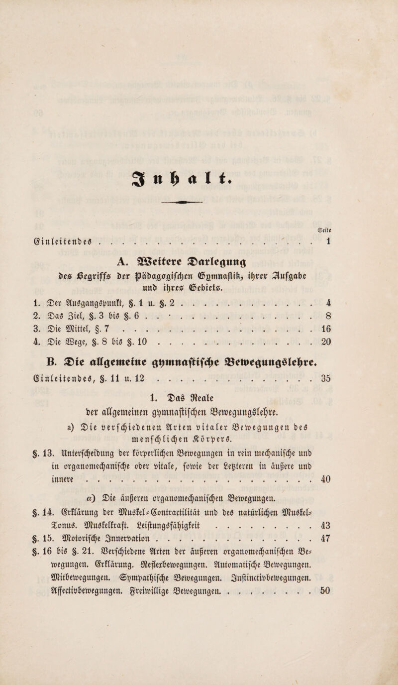 3 n $ <t I t* dinteitenbe« ©eite 1 A. ££ettm ^atleßuna i>e$ begriff* ber fJäDcigogifdjett ©gmnaftik, tljrer Aufgabe nnb itjre# (föebiet#. 1. Ser 9tu«gang«bunft, §. 1 u. §. 2.4 2. Sa« Siel, §. 3 bi« §. 6 . . •.8 3. Sie «Kittel, §.7.!.16 4. Sie Sßege, §. 8 bi« §. 10.20 B. ®ie allgemeine Qymnaftiffye SBett>cflmt<$3lcl>rc* ginteitenbe«, §. 11 u. 12.35 1. Sa« Oieale bet allgemeinen gtymnajlifdjen 33emegung«Iet;re. a) Sie r ergebenen Strien vitaler S3eioegungen be« menf^li^en Korber«. §. 13. ttnterfdjeibung bei* förderlichen S3etoegungen in rein med)anifd)e unb in organontecfjanifcfye ober ritate, foioie ber Meisteren in äußere nnb innere.40 a) Sie äußeren organomec^anif^ett S3etoegungen. §.14. (Srftärung ber 9R««fel* (Sontractitität nnb be« natürlichen 9Wu«fel* Sonn«. 9Mu«felfraft. £eijlung«fähigfeit .43 §. 15. 2J?otorifd)e Snnemtion.47 §. 16 bi« §. 21. 23erfd)iebene Strien ber äußeren organomec^anif^en S3e- ioegungen. (Srltärung. ötefterbetoegungen. Stutomatifche S3etoegungen. Sftttbetoegungen. ©bmbatljifche öetoegungen. Stoftinctiöbetoegungen. Stffectirbetuegungen. ^reitoitfige ^Beilegungen.50