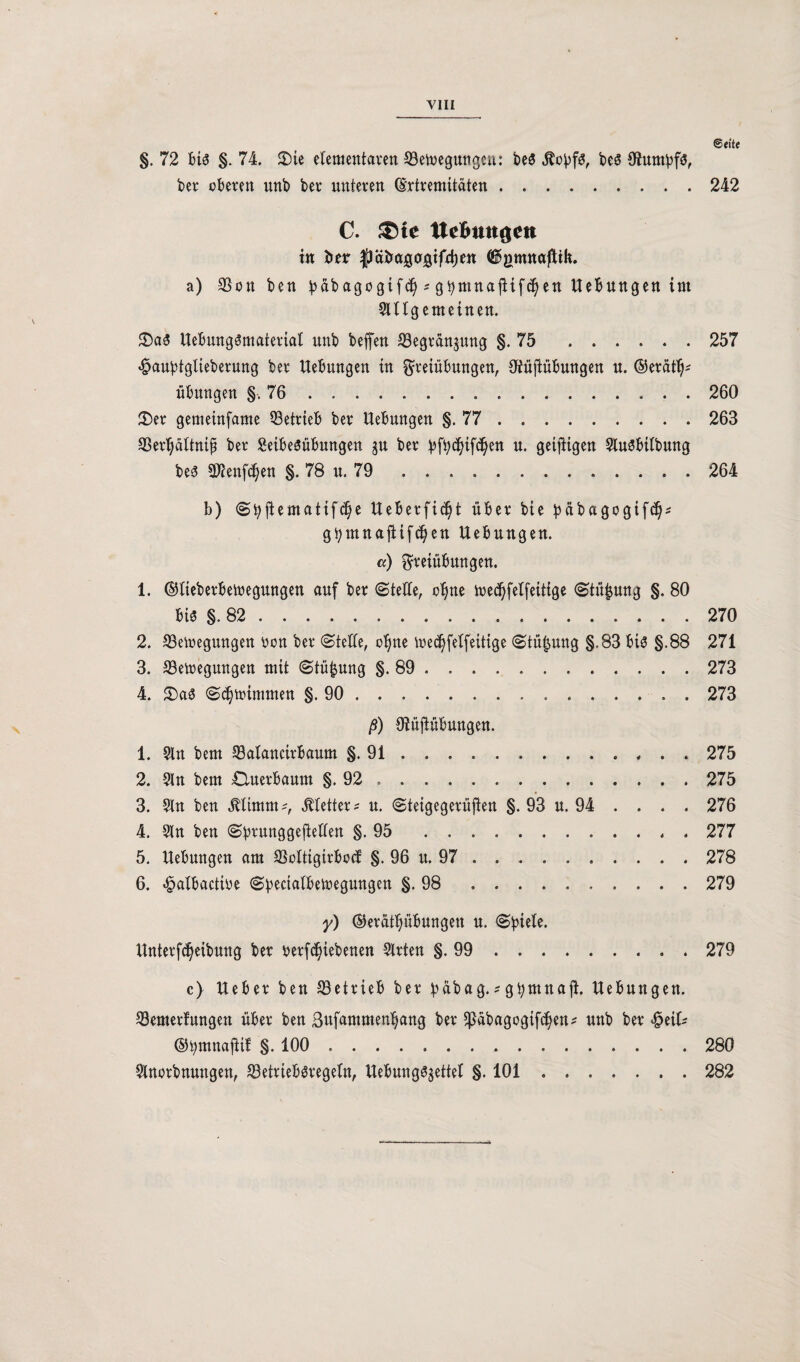 ©o'te §. 72 bis §. 74. 5Die elementaren Setoeguttgeu: be$ jtojjfs, beS OJumbfö, ber oberen unb ber unteren (Srtrenütäten.242 C. ®te UeBungett in brr JJäbagcrjgtfrptt ©gtmtaßtk. a) SSon ben üabagcgtfd) s gbmnajltfcptt Hebungen im Slllgemetnen. S)a3 UebungSntarertal unb beffen S3egran$ung §.75 . 257 «£>aubtglteberurtg ber Uebungen in Freiübungen, Oiüftübungen u. ©eratt^ Übungen §.76 260 2)er gemeinfame betrieb ber Uebungen §.77 . 263 SBerpltnij? ber Seibeöübungen ju ber ^f^if^en u. getfitgen SluSbitbung bes «Kennen §. 78 u. 79 . 264 b) ©fyjlematifd)e Ueberficp über bie pftbagogifdp gtymnajHfd)en Uebungen. cc) Freiübungen. 1. ©lieberbemegungen auf ber ©teile, ope ibedjfelfeitige ©tüpng §. 80 bis §. 82 . 270 2. SBetoegungen bon ber ©teile, ope ioedplfeitige ©tüpng §.83 bis §.88 271 3. 23ettegungett mit ©tüfcung §.89 . 273 4. £)a$ ©cpimmen §.90 . 273 ß) Oiüjlübungen. 1. Sin bem 33alanctrbaum §.91.275 2. Sin bem Cluerbaum §.92 . 275 3. Sin ben $limm*, Jtletter* u. ©teigegerüften §. 93 u. 94 . . . . 276 4. Sin ben ©brunggejiellen §.95 277 5. Uebungen am SSoltigirbod §. 96 u. 97 . 278 6. £albactibe ©bectalbetoegungen §.98 . .. 279 y) ©erätpbungett u. ©biele. Unterfdjeibung ber betriebenen Slrten §.99 . 279 c) Ueber ben betrieb ber b«bag.*gtymnaft, Uebungen. S3emerlungen über ben ßufammenpng ber $abagogif(pn* unb ber «£etl* ©tymnaftif §. 100 . 280 Slnorbnungen, $etrieb$tegeln, Uebung^ettel §. 101.282