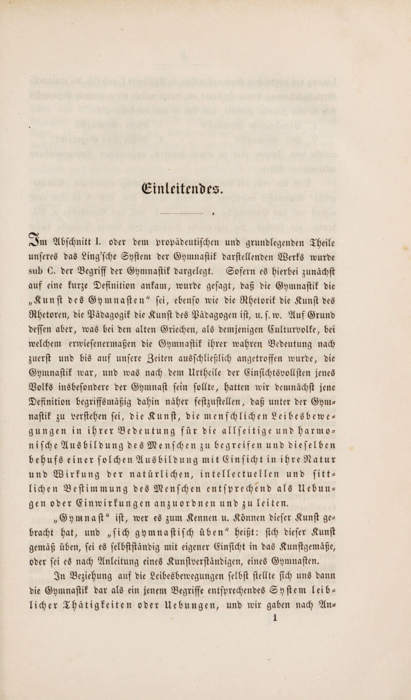 ©tnleitentifcs. <x5m Qtbfd)nitt I. ober bem :pro!päbeutifchen unb gruttblegenben ^eile unfereS baS ging’fcp @hftent ber ©htnnaftil: barfbftenben SerfS würbe sub G. ber E3egriff ber ©hmnaftif bargelegt. (Sofern eS gerbet junächft auf eine furje Definition anfaut, würbe gefagt, baß bie ©hmnaftif bie „ßunjt beS ©hmnafien fei, ebenfo wie bie Otfjetorif bie jtunft beS Otf)etoren, bie E3äbagogil bie jtunft beS $äbagogen ijt, u. f. w. Eluf ©runb beffen aber, waS bei ben alten ©rieten, atö bemjentgen ©ulturbolfe, bet welchem erwiefenermaßen bie ©hmnaftif ißrer wahren SBebeutung nach §uerfi unb bis auf nufere Beiten auSfchließlich angetroffen würbe, bie ©bmnafHt war, unb waS nad) beut Urteile ber (SrinjtchtS&ottjien jenes E3olfS ittSbefottbere ber ©fymnafl fein foCCte, Ratten wir bemnädp jene Definition begriffsmäßig balffn näher feffjuffeden, baß unter ber ©fym* naffif 51t berffehen fei, bie Äunfl, bie inenf eff liehen SetbeSbewe* gungen itt ihrer E3ebeutung für bie allfeitigeunb^artno** ntfcheEluSbtlbung beSSWenfdjen j u begreifen unb b i e f e 16 e tt behufs einer folgen EluSbilbuitg mit ©in ficht in i^re3Qatur unb 2Öirfung ber natürlichen, intellectuellen unb fitt* liehen E3effimmung beS 2ftenfd)en entf^rec^enb als Uebun* gen ober ©tnwirfungen anjuorbnen unb ju letten. „©hmnaff iff, wer eS jurn kennen u. können btefer <ftunff ge* bracht haü unb ,,ftd) ghrnnaffifd) üben hei§ü fuh btefer Äunff gemäß üben, fei eS felbffffänbig mit eigener ©inftdd in baS .ftunffgemäße, ober fei eS nach Einleitung eines jtunffberffänbigen, eines ©hmnaffen. Sn QSephung auf bie £eibeSbewegungen felbff ftellte ftd) uttS bann bie ©hutnajlil bar als ein jenem begriffe entfprechenbeS (S ^ ft e m leib = licßer Dh^tigfeiten ober Hebungen, unb wir gaben nad; Ein**