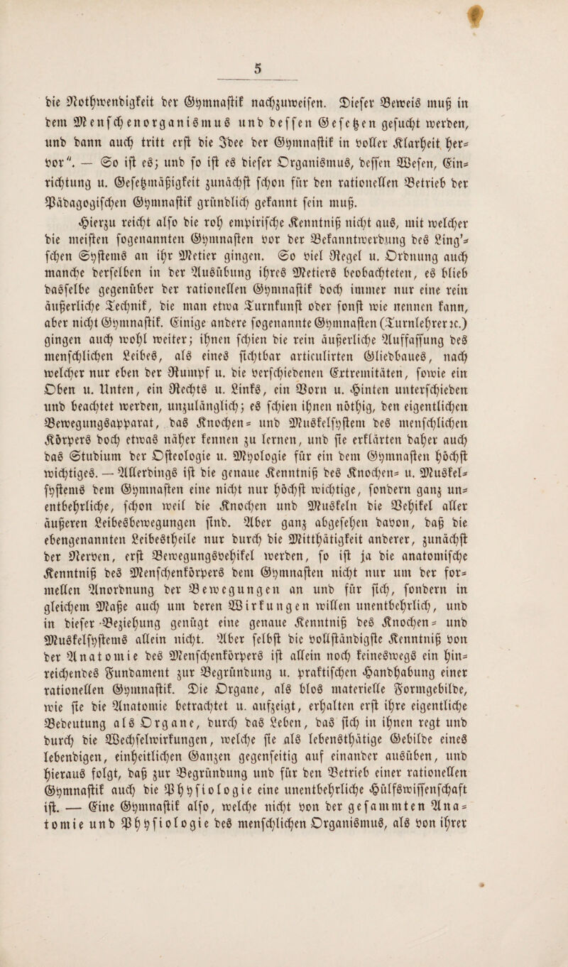bie ^otßwenbigfeit bei* ©ßmnaßif nacßzuweifen. liefet* ^Betreiö muß in bem 2J* e n f cß e n o r g a n i g nt u g unb beffen ©efegen gefugt werben, nnb bann au<ß tritt erß bie Sbee ber ©ßmnaßif in boUer ätlarßeit her^ bor. — 60 iß eg; unb fo iß eg biefer Organigmug, beffen BJefen, ©in* ricßtung u. ©efehtnäßigfeit zunächß fcf;cn für ben rationellen betrieb ber SJJäbagogifcßen ©ßmnaßif gritnbfic^ gelaunt fein muß. «^terju reicht alfo bie roß emipirifc^e ätenntniß nicht aug, mit welcher bie meiften fogenannten ©tyntnaßen bor ber Belanntwerbrntg beg Sing* faßen (Sßßentg an ißr Getier gingen. 0o bief Ofegef u. Orbnung auch manche berfelben in ber Slugübung ißreg SWetierg beobachteten, eg blieb bagfelbe gegenüber ber rationellen ©ßmnaßif hoch immer nur eine rein äußerliche Tecßnil, bie man etwa Turnfmtß ober fonß wie nennen fann, aber nicht ©ßmnaßif. (Einige anbere fogenannte®hmnaßen (Turnlehrern) gingen auch woßl weiter; ihnen fcf;ien bie rein äußerliche Sluffaffung beg menfdßtcßett Seibeg, afg eineg ftcßtbar articulirten ©liebbaueg, nad; welcher nur eben ber Ohmtbf u. bie betriebenen ©rtremitäten, fowie ein Oben u. Unten, ein Olecßtg u. Sinfg, ein Born u. hinten unterfchieben unb beachtet werben, unzulänglich; eg fchien ihnen nötßig, ben eigentlichen Bewegunggaßbarat, bag Knochen- unb Sftuglelfhßem beg menfchlichen $örßerg bod) etwag näher lernten ju lernen, unb fte erllärten baßer auch bag 0tubium ber Oßeologte u. S^^olDßie für ein bem ©ßmnaßen ßöcßß wießtigeg. — SWerbütgg iß bie genaue ätenntniß beg $nocßen* u. SDZuglel* fhßentg bem ©ßmnaßen eine nießt nur ßöcßß wichtige, fonbern ganz un* entbeßrlicße, feßon weil bie äfnoeßen unb Äuglein bie Beßilel aller äußeren Setbegbewegungen ßnb. Slber ganz abgefef;en babon, baß bie ebengenannten Seibegtßeile nur bureß bie Sftittßätigteit anberer, §unäcßß ber Serben, erß Bewegunggbeßilel werben, fo iß ja bie anatomifeße ^enntniß beg ^enfeßenförßerg bem ©ßmnaßen nießt nur um ber for* mellen Slnorbnung ber Bewegungen an unb für ßcß, fonbern in gleichem 3J?aße aueß um beren BHrlungen willen unentbehrlich, unb in biefer-Beziehung genügt eine genaue ^enntniß beg jtnoeßen* unb SWugfelfßßemg allein nießt. Slber felbß bic boUßänbigße Öfenntntß bott ber Anatomie beg BZenfcßenlörberg iß allein noeß leinegwegg ein hin* reid)enbeg ftunbament $ur Begrünbuitg u. ßraltifcßen hanbßabung einer rationellen ©ßmnaßil. Oie Organe, afg blog materielle ftormgebilbe, wie ße bie Anatomie betrachtet u. aufzeigt, erßalten erß ißre eigentliche Bebeutung alg Organe, bureß bag Selen, bag ßcß in ißnen regt unb bureß bie TBecßfelwirlungen, welcße ße alg lebengtßätige ©ebilbe eineg lebenbigen, einheitlichen ©anjen gegenfeitig auf einanber augüben, unb ßieraug folgt, baß zur Begrünbung unb für ben Betrieb einer rationellen ©ßmnaßil aud) bie Bßßfiologie eine unentbehrliche hülfgwiffenfcßaft iß. — ©ine ©ßmnaftil alfo, weldje nießt bon ber gefantmten Sltta* tontie unb Bßßfiologie beg menfcßlicßen Organigmug, alg bon ißrer