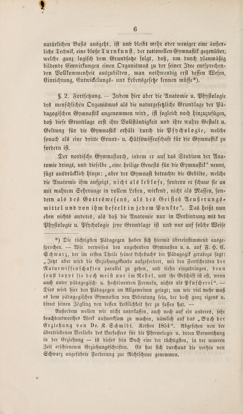 natürlichen AafiS auSgeht, ift unb bleibt mehr ober weniger eine äußer* liehe Oechnif, eine HoßeOutnhtnft, ber rationellen ©bmnafiit gegenüber, welche ganj logifcl) bem ©runbfalje folgt, baß, um buteß ^planmägig bilbenbe Einwirkungen einen Organismus in ber feiner 3bee entsprechen* ben SSoUfommenheit auSjufcilben, man nothwenbig erft beffen SÖefen, Einrichtung, EntwicfelungS* unb 2ebenSgefe|e kennen müffe*). §. 2. $ortfe|ung. — Snbem hu* aBer bie Anatomie u. Sp^^jlologie beS tnenfchüchen Organismus als bie naturgefe|liche ©runblage ber fßä* bagogifchen ©hmnaftik angenommen wirb, ift fogleict) noch hiu^ujufügen, baß biefe ©runblage erft ihre 93oUftänbigfeit unb ihre wahre ©eftalt u. ©eltung für bie ©tymnaftif erhält burch bie s4}fhchologie, welche fonacl; als eine britte ©ruttb* u. <§ülfSwiffenfchaft für bie ©hmnajtif §u forbern ift Oer norbifefe ©hmnaftarch, inbem er auf bae ©tubium ber Ana¬ tomie bringt, unb biefelbe „eine heilige ©eneftS für bie ©hmnaflik nennt, fügt auSbrütflid) hmiSu: at»er ber ©ijmnajt betrachte bie ©ebilbe, welche bie Anatomie ihm aufgeigt, nicht als leblofe, fonbern er fchaue fie an mit wahrem €>e|erauge in b ollem Sehen, wirfenb, nicht als Ataffen, fon¬ bern als beS ©otteSwefenS, als beS ©etfteS AeußerungS* mittel unb bon ihm b e f e e 11 in jebem fünfteOaS heißt nun eben nichts anbereS, als bah bw Anatomie nur in SSerbtnbung. mit ber $hhftolbgie u. $fbchologie jene ©runblage ift unb nur auf folche Söeife *) Oie tüdEjtigften ^äbagogen b;abeu ftd) hiermit übereinjtimmenb anSge* fprocheu. — .3Bir berwetfen ben angehenben ©bmnaflen u. a. auf $. <£>. E. <2><hwar$, ber im erfreu ^f;etbe feines Sehrbuchs ber Aäbagogif gerabeju fagt: „Se^t aber wirb bie EqtehungSfunbe aufgeforbert, mit ben $ortf<hrttten ber Aaturwiffenfchaften parallel ju gehen, unb tiefer einjubringen, benn fonfi tappt fie bodj» me ift nur tntAebel, unb ihr ©efdjäft ift oft, wenn auch unter pabagogifd)' u. hochtönenben Formeln, nichts als Afufcßerei.— OieS wirb hier ben tßäbagogen im Allgemeinen gejagt; um wie biel meßr muß es bem pabagogifeßen ©pmnaften bon Aebeutung fein, ber hoch ganj eigens u. birect feinen ßogling bon beffen beihlicßfeit her ju faffen hat. — Außerbem wollen wir nicht untertaffen, auch noch auf ein anbereS, feljr beachtenswertes Alert aufmerffam gu machen, nämlich auf bas „Auch ber Erziehung bou Dr. St. @cf;mibt. Döthen 1854. Abgefehen bon ber übertriebenen Aorltebe beS AerfafferS für bie Ahvenologie u. bereu Aerwertljung in ber Erziehung — ift biefeS fein Auch eine ber tüchtigften, in ber neueren Seit erfihi'cnenen Er^iehungSfchriften. Es l;at ftch burchaus bie borhin bon ©ttoarj angeführte fterberung jur Anhtfchnur genommen.