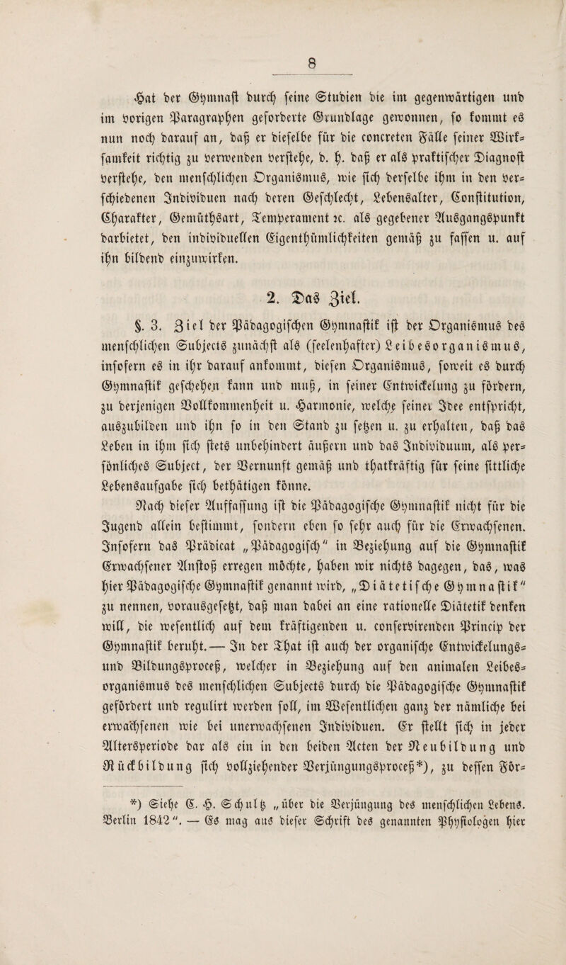 <£at bet ©tymnaft butcl} feine @tubien bte int gegenwärtigen unb im bongen $atagta!p^en geforbevte ©tunblage gewonnen, fo fommt eg nun nocfy baraitf an, bafi et biefelbe füt bie concteten Satte feinet 2öitf* famfeit richtig $u Oerwenben betfie^e, b. f). baf? et alg !ptaftifd)et £)iagnoft Oetftel)e, ben ntenfcblicfyen Dtgantgmug, wie ftcfy betfelbe tf)nt in ben bet= fdjiebenett Bnbioibuen nacfy beten ©efcbledtt, Lebensalter, ©onßitution, ©galtet, ®emiUt)gatt, $em:petament k. alg gegebenet Qluggangg:puttft barbietet, ben ütbibibueffen ©igentljümlicfyfetten geittäfj ju faffen u. auf tfjn bilbettb etn^utritfen. 2. Ta* Biet. §.3. ßiel bet $äbagogifd)en ©tymnajitf ift bet Dtgattigmug beg menfd)Iid)en (Subjectg jitnäcbft als (feelen^aftet) £eibegotganigmug, infofern eg in il)t batauf anfommt, biefen Drganigntug, foroeit eg butcf; ©tymnaftif gefd)el)en fann uttb muß, in feinet ©nttricfelung gU förbern, ju beseitigen 23ottfomment)eit u. ^atmonie, welche feinet Sbee entfbticfyt, aug^ubilben uttb il;n fo itt ben <Stanb jit fe|ett u. §u erhalten, ba§ bag Leben in if)iit ftd; fietg unbeljinbett äußern ttnb bag Snbibibuunt, alg :pet* fonlicfjeg @ubject, bet Vernunft gemäß unb t^atfräftig füt feine ftttlicße Mengaufgabe ftcC; betätigen fötine. 9^ac^ biefet 2luffaffung ift bie $äbagogifcfje ©fymnaftif titelt füt bie Sugenb allein beftimmt, fonbertt eben fo fetyt auef) füt bie ©ttrad)fenen. Snfofetn bag $täbicat „33äbagogtfcf; in 33e^iet)ung auf bie ©fymnafftf ©mad)fenet ^(nftoß ettegen mochte, fabelt wir nichts bagegen, bag, trag t)ier $äbagogifd)e ©fymnaftif genannt wirb, „2)iätetifd)e®bmnafiif $u nennen, botauggefejjt, baß man babei an eine rationelle 2)iatetit benfen tritt, bie tnefentlid) auf beut ftäftigenben u. confetbitettben Sßtinciip bet ©fymnaftif beruht.— Btt bet $l;at ift aueß bet otganifcfye ©nttni(fetungg= unb SBilbungS^roceß, treibet in -93e$iel)ung auf ben animalen LeibeS- otganigmug beS tnenfe^licßett @ubjectg butrf; bie $cibagogtfd?e ©tytitnaßif gefotbett unb regulirt tretben fott, itn Sefentlidjeti gattj bet nämliche bei ettnaeßfenen wie bei unetwaeßfenen Snbibibuen. ©t fiettt ftef; in jebet Qlltetg^etiobe bat alg ein in ben beiben mieten bet Sfteubtlbung unb Otüclbilbung fiel) bott^iel^enber SBerjiünguitggVroceß*), ju beffen Sör- *) @teße ©. *£. ©cßttlß „übet bie Sßetjüngitng be3 tnenfcßlitßeu Gebens. Berlin 1842. — ©3 ntag aus biefet «Scßtift beö genannten ?)3ßbftclogen ßiet