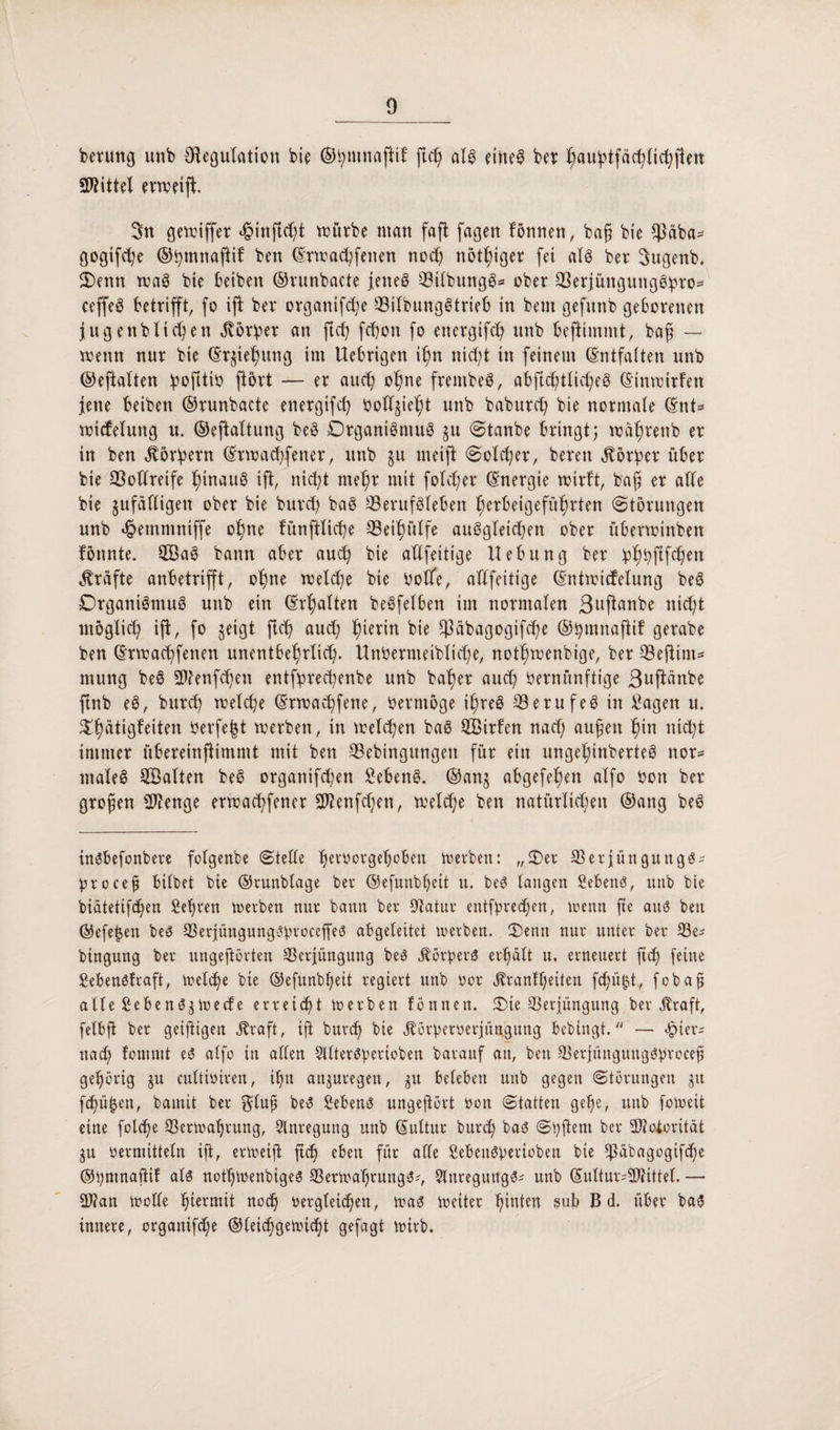 bevung unb Oiegulation bie ©hmnajlif ftd) als eitteS ber ^au^tfäc^lic^pm Spittel erweift 3n gewiffet «joinftcht würbe ntan fafl fagen fönnett, bafj bie $äba- gogifche ©hmnafiif ben (Erwachfetten noch nötiger fei als ber Sugenb. Oenn waS bie beibett ©runbacte jenes BilbungS* ober 33erjüngungö!pro= ceffeS betrifft, fo ifi ber organifche BilbungStrieb in bem gefnnb geborenen jugettbliefen dtörber an ftcb; fchott fo energifcf) unb bejlimmt, baf — wenn nur bie (Erziehung int Uebrigen i£m nicht in feinem (Entfalten unb ©eflalten hofitiv jiört — er artet; ohne frembeS, abftchtlicheS (Etnwitfen jene beiben ©runbacte energifcf; beliebt unb baburet) bie normale (Ent* wicfeluttg n. ©eftaltung beS Organismus §u (Staube bringt; wiihreitb er in ben Korbern (Etwachfetter, unb $u uteifi (Solcher, bereit Korber über bie Vollreife hinaus ifi, nicht mehr mit folcher (Energie wirft, bafj er alle bie gufäfligett ober bie burcf) baS Berufsleben herbeigeführten (Störungen unb ^emmntffe ohne fünftlicbe Behülfe auSgleicben ober überwinbett fönnte. SaS bann aber auch bie allfeitige Hebung ber bh^fiWeit grafte anbetrifft, ohne welche bie Voffe, allfeitige (Entwicfelung beS Organismus unb ein (Erhalten beSfelben im normalen ßnflanbe nicht möglich ifi, fo geigt fleh aud; hierin bie fßäbagogifche ©hmnajlif gerabe ben (Erwachfetten unentbehrlich- ttnVermeibliche, nothwenbige, ber Beflißt* mung beS SWenfchett entfiprechenbe unb baher auch Vernünftige ßuftänbe ftnb eS, burch welche (Erwachfene, Vermöge ihres Berufes in £agen u. £h&tiflfeiten Verfemt werben, in welchen baS Strfen nach auf eit hin nicht immer übereinjlimmt mit ben Bebingungeit für ein ungehinberteS ttor* ntaleS Salten beS organifcheit Gebens, ©anj abgefehett alfo Von ber grofjen Stenge erwachfener Sftenfchen, welche ben natürlichen ©ang beS insbefonbere folgenbe Stelle heevorgebobeu werben: „Oer BetjüngungS- Vrocef bilbet bie ©runblage ber ©efunbljeit u. beS langen Vebenö, unb bie bidtetifdhen £efren werben nur bann ber Dtatur entfprechett, wenn fte aus ben ©efetjen be$ BerjüngungcfyroceffeS abgeleitet werben. Oenn nur unter ber Be- btngung ber ungeftörten Berjüngung beS Körpers erhalt u. erneuert fief feine £eben6fraft, weldje bie ©efunbljett regiert unb vor j?ranft)eiten fc^ü^t, fobafi alle £ebenS$weefe erreicht werben fönnen. Oie Berjüngung ber jtraft, felbfl ber geiftigen jfraft, ift burch bie jförperverjün,gütig bebingt. — <£>ter; nad) fonmtt es alfo in allen Sllteröberioben barauf an, ben Berjünguitg$brocef gehörig ju cultiviren, ihn anjuregen, $u beleben unb gegen Störungen ju fefü^en, bamit ber $luf beS Sebent ungeftört von Statten gehe, unb foweit eine folcfe Berwahrung, Anregung unb (Suttnr burch baS Sbftem ber Btotorität gu vermitteln ifi, erweift ftch eben für alle SebeitSberioben bie *ßabagogifd)e ©hntnajiif als nothwenbige^ Berwahrung^-', Slnregungs* unb (SultursSWittel. — B?an wolle hlermit nod) vergleichen, was weiter hinten sub B d. über baS innere, organifche ©leichgewicht gefagt wirb.