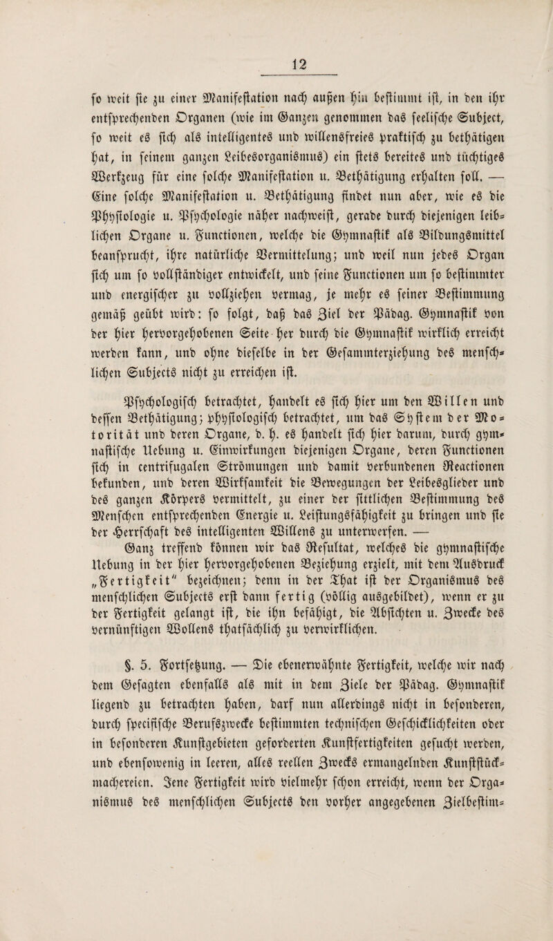 fo mit fte zu einer Sftanifefiation nach aujjen fyw Befiiuimt ift, in ben \l)t entforechenben Organen (wie im ©anjen genommen ba3 feelifc^e Subjeet, fo weit eS ftch al£ intelligentes unb willensfreies ^raftifcb zu betätigen f)at, in feinem ganzen £eibeSorganiSmuS) ein fletö bereitet nnb tuc^tigeö Serfzeitg für eine folche 302anifefiation it. Q3etl)ätigung erhalten fotl. — ©ine folche SD2anifefXaXion u. 33ethätigung ftnbet nun aber, wie eS bie ^p^fiologte n. CJ3f^c©oIogte näher nachweift, gerabe burd) biejenigen leib* licken Organe u. Functionen, meiere bie ©bmnaftif alö ©ilbungSmittel beansprucht, ihre natürliche Vermittelung; nnb weil nun jebeS Organ fleh um fo Ooüftänbiger entwicfelt, unb feine Functionen um fo beftintmter unb energifdjer ju boXX^tc^en Oermag, je mef)r eS feiner Vefiimmung gemäf; geübt wirb; fo folgt, baf; baS ßid ber Väbag. ©hmnaftif bon ber fytx herOorgefwbenen «Seite ^er burch bie ©hmnaftif wirklich erreicht werben fann, unb ohne btefelbe in ber ©efammter^iehung be§ menfeh* liehen Subjectö nicht zu erreichen ift. ^fychologifch betrachtet, ^anbeTt eS fleh l^ier um ben Sillen unb beffen Vethätigung; ohh^b^bgif^ betrachtet, um baSShfiemberSJXo* torität unb bereu Organe, b. I). e3 hobelt ftd; hiev barunt, burch ghm* naftifche Hebung u. ©inwirfungen biejenigen Organe, beren Functionen fleh in centrifugalen «Strömungen unb barnit Oerbunbenen $teactionen befunben, unb beren Sirffatnfeit bie Bewegungen ber ^eibeögXieber unb beS ganzen $5r:perS Oermittelt, §u einer ber ftttlichen Beftimmung beS 3Jtenfchen entfprechenben ©nergie u. SeifiungSfähigfeit §u bringen unb fie ber «^errfchaft beS intelligenten Siltenö zu unterwerfen. — ©anz treffenb fonnen wir baS Otefultat, welches bie ghrnnajlifche Hebung in ber hier herOorgehobenen Beziehung erhielt, mit bem 2luSbrucf „Fertigbeit bezeichnen; bentt in ber $hat if* ber Organismus be@ menfchlichen SubjectS erft bann fertig (Oödig auSgebilbet), wenn er zu ber Fertigfeit gelangt ift, bie ihn befähigt, bie $lbfid}ten u. Bwecfe beö Oernünftigen Sofiens thatfachlich zu Oerwirflidjen. §. 5. Fortfe|ung. — Oie ebenerwähnte Fertigfeit, welche wir nach bem ©efagten ebenfalls als mit in bem 3iele ber Väbag. ©hmnaftif liegenb zu betrachten ha^en, barf nun aüerbingS nicht in befonberen, burch foeciftfche BerufSzwecfe beftimmten technifd;en ©efchidlidjfeiten ober in befonberen ^Xunftgebieten geforberten ^unftfertigfeiten gefugt werben, unb ebenfowenig in leeren, alles reellen ßweefs ermangelnben ^unjtftücf- machereien. Fene Fertigfeit wirb Oielmehr fchon erteilt, wenn ber Orga* niSmuS beS menfchlichen SubjectS ben oorher angegebenen 3ielbeftim*