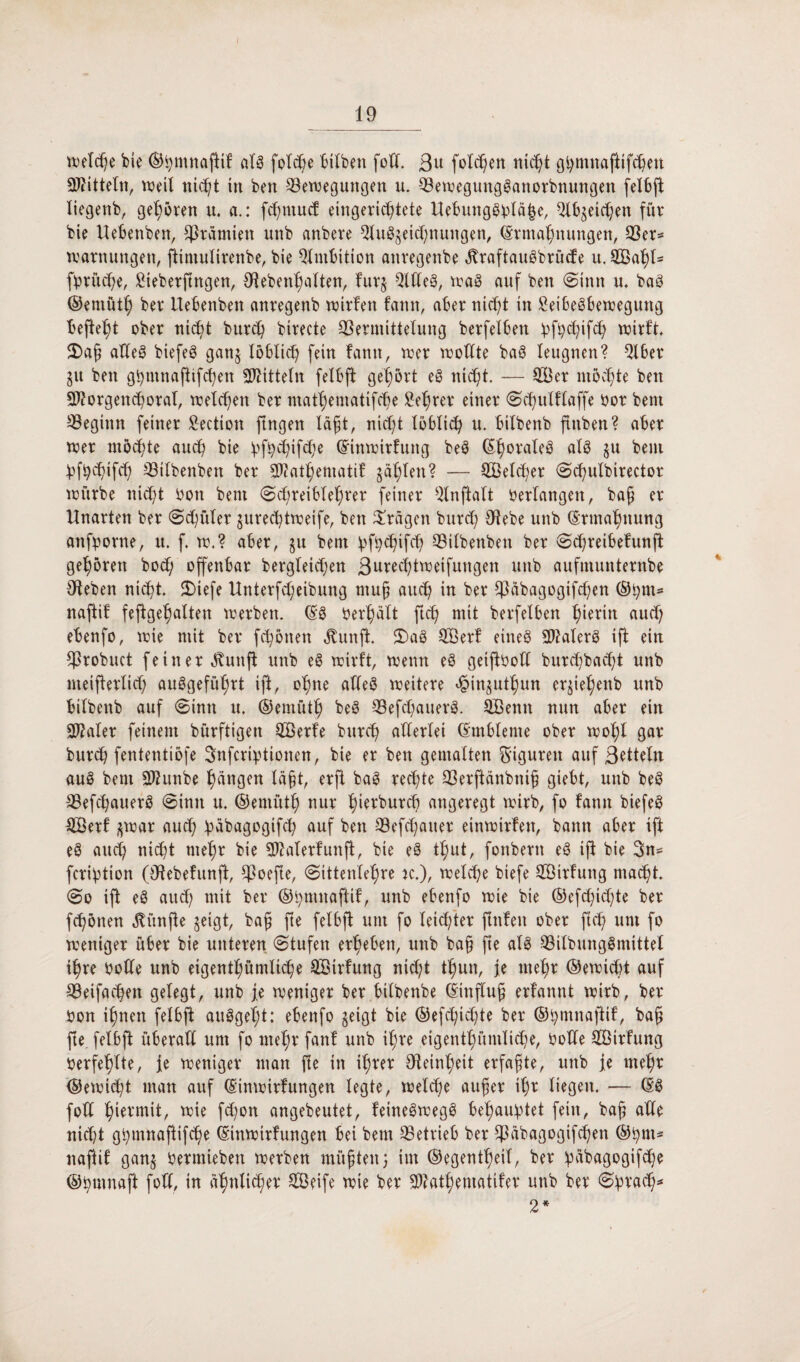 I 19 welche bic ©hmnafiif alg folde hüben fod. ßu folgen nicht gbmnafttfchen Spitteln, weil nic^t in ben Bewegungen u. Bewegungganorbnungen felbft liegenb, gehören u. a.: fchmucf eingerichtete Uebunggpläjje, QXhgeichen für bie Uebenben, Prämien unb anbere 9luggeid;nungen, Ermahnungen, Ber* Warnungen, fttmulirenbe, bie Ambition anregenbe ^raftauöbrude u. Saljl- fpritche, Sieberftngen, Oteben^alten, furg Qldeg, wag auf ben (Sinn u. bag ©emütf) ber Uebenben anregenb wirfen fann, aber nicht in £eibegbewegung befteht ober nicht burch birecte Bermittelung berfelben pfpchifch wirft 2)af alleg biefeg gang löblich fein fann, wer wollte bag leugnen? Qlber gu ben ghmnafhfchen Mitteln felbft gehört eg nicht. — Ser möchte ben S^orgenchoraf, welchen ber mathematifche Sehrer einer Schulflaffe bor bent Beginn feiner Section fingen lägt, nicht löblich u, bilbenb finben? aber wer möchte auch bie v>fhd;ifü;e Einwirfung beg Elwraleg alg gu bem pfptifch Bilbenben ber SO?athematif gählen? — SGßelcher Schulbirector würbe nicht bott bem (Schreiblehrer feiner 2lnftalt berfangen, bah er Unarten ber (Schüler gurechtweife, ben fragen burd) ötebe unb Ermahnung anfporne, u. f. w.? aber, gu bem pfeifet) Bilbenben ber Schreibefunjt gehören bod; offenbar bergleidjen ßurechtweifungen unb aufmunternbe Oteben nicht. SDiefe Unterfdjeibung muh auch in ber Babagogifcpen ©pm* naftif feffgehalten werben. Eg berhält ftd) mit berfelben fytxin auch ebenfo, wie mit ber frönen ^unft. 5)ag Serf eineg 2J?alerg ift ein Brobuct feiner $unft unb eg wirft, wenn eg geijtbod burdjbadd unb meifferlich auggefufwt ift, ohne adeg weitere Jpinguthun ergiehenb unb bilbenb auf Sinn u. ©emüth beg Befdjauerg. Senn nun aber ein SWaler feinem bürftigen Serfe burch allerlei Embleme ober wohl gar burch fententiöfe Snfcriptionen, bie er ben gemalten Figuren auf ßetteln aug bem Sftunbe hängen Iaht, erft bag rechte Berftänbnih giebt, unb beg Befchauerg (Sinn u. ©emüth nur hürburcü angeregt wirb, fo fann biefeg Serf gwar aud; pabagogifd) auf ben Befdjauer einwirfen, bann aber ift eg auch nicht mehr bie Sftalerfunft, bie eg thut, fonbern eg ift bie 3n= fcription (Otebefunft, CPoefle, Sittenlehre k.), welche biefe Sirfung macht (So ift eg auch mit ber ©pmnaftif, unb ebenfo wie bie ©efchid;te ber fd)önen fünfte geigt, bah he felbft um fo leichter ftnfen ober fleh um fo weniger über bie unteren (Stufen erheben, unb bah fte alg Bilbunggmittet ihre bode unb eigentümliche Sirfung nicht tun, je mehr ©ewiebt auf Beifachen gelegt, unb je weniger ber bilbenbe Einfluh erfannt wirb, ber bon ihnen felbft auggel;t: ebenfo geigt bie ®efd;id)te ber ©pmnajtif, bah fte felbft überad um fo mehr fanf unb ihre eigentümliche, bode Sirfung berfehlte, je weniger man fte in ihrer Feinheit erfahte, unb je mefw ©ewicht man auf Einwirfungen legte, welche auher ihr liegen. — Eg fod hiermit, wie fdjon angebeutet, feinegwegg behauptet fein, bah nicht gpmnaftifche Einwirfungen bei bem Betrieb ber Bäbagogifchen ®pm* naftif gang bermieben werben mühtenj im ©egentheil, ber päbagogifdje ©pumaft fod, in ähnlicher Seife wie ber Stfathematifer unb ber Sprach 2*