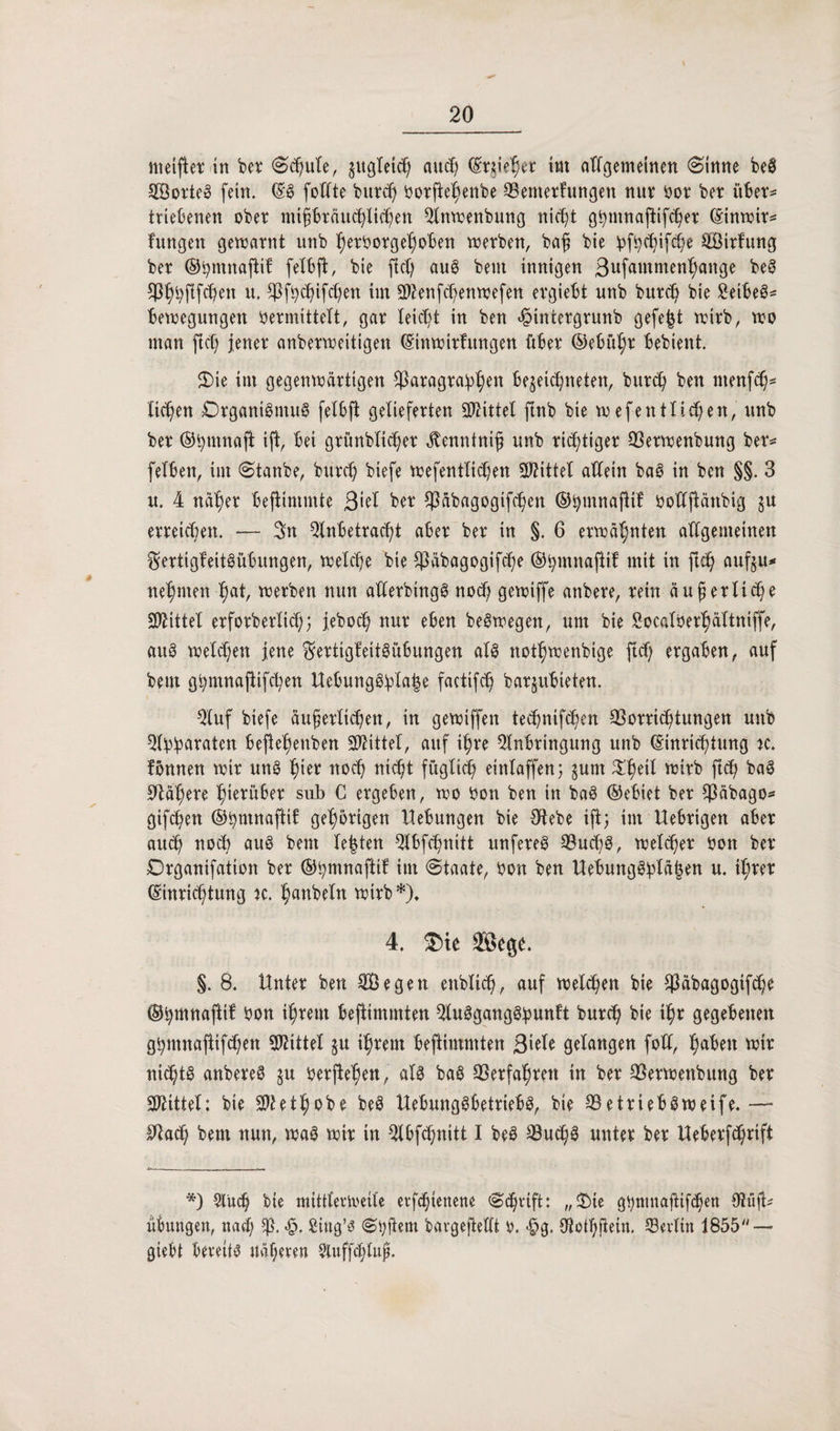 »tetfbt* in bet Schute, zugleich aucf; feiert im allgemeinen Sinne beS SotteS fein. (SS fottte buttf) ^orfte^enbe ©entetfungen nut bot bet übet* triebenen obet miptäuchltchen ^Inwenbung nicht gbmnaftifchet (Sinwit* fungen gewarnt unb bet&orgeboben werben, baff bie ipf^c^ifcOe Sirfung bet ©bmnajlif felbft, bie ftd) auö beut innigen 3ufantmenhange beS $f)bftf^en u. $fb$ifcf)en im äftenfcbenwefen ergiebt unb burd) bie SetbeS* Bewegungen bemittelt, gar leicht in ben 4?intetgrunb gefegt wirb, wo man ftct; jener anbetweitigen (Einwitfitngen übet ©ebü^t bebient. S)ie im gegenwärtigen ^Paragraphen be$eid)neten, bur<h ben nienfcb* liefen Organismus felbft geliefetten Mittel ftnb bie w ef entliehen, unb bet ©bmnaft ift, bei grünblicbet ^enninij unb tätiget 93etwenbung bet« felben, im ©taube, butef) biefe wefentlicben SWittet atXein baS in ben §§. 3 u. 4 na^et befiimmte 3>el bet Cßabagogifcben ©bmnaflif ooftjlänbig ju erreichen. — Sn Anbetracht abet bet in §. 6 erwähnten allgemeinen ^ertigteitöübungen, welche bie ^äbagogifebe ©bmnajtif mit in ftd) aufeu* nehmen §at, wetben nun alletbingS noch gewiffe anbete, tein äußerliche Mittel erfotbetlicb; jeboch nut eben beöwegen, um bie Socalberhättniffe, aus welken jene ^ertigfeitiübungen als notbwenbige ftef; etgaben, auf beut gbmnajtifcben Uebungöpla|e factifcb barjubieten. Stuf biefe äußerlichen, in gewiffen teebnifeben Vorrichtungen unb Apparaten befiebenben Mittel, auf ihre Anbringung unb (Einrichtung je. fönnen wit unS fym noch nicht füglich einlaffen5 §um ^be^ witb ftch baS Väbete bietübet sub C etgeben, wo bon ben in baS ©ebiet bet EPäbago^ gifchen ©pmnaftif gehörigen Hebungen bie CHebe ift; im Uebtigen abet auch noch aus bent lebten Abfcbnitt unfeteö VucßS, welket bon bet Drganifation bet (§5^mnafttf im Staate, bon ben Uebung$plä|en u. il;tet (Einrichtung w. bcmbeln witb *)♦ 4, $ie ©ege. §. 8. Untet ben Segen enblicb, auf welchen bie $äbagogifcbe ©pmnaftif bon ihrem beftimmten Ausgangspunkt butch bie ihr gegebenen gbntnafiifcben Mittel §u ihrem beftimmten 3'\eie gelangen fod, buben wir nichts anbereS ju beruhen, als baS Verfahren in bet Vetwenbitng bet Mittel: bie Atetbobe beö UebungSbetriebS, bie VetriebSweife.— ^ach bem nun, was wit in Abfcbnitt I beS VucßS untet bet Ueberfcßrift *) Auch bie mittlerweile erfebienene Schrift: „£ie g^mnaftifhen €9üfl^ Übungen, nah $ß. <§. Sittg’s Spftem bargejtellt b. <£>g. Aotbjiein. ^Berlin 1855 — giebt bereits näheren Sluffdjluß.