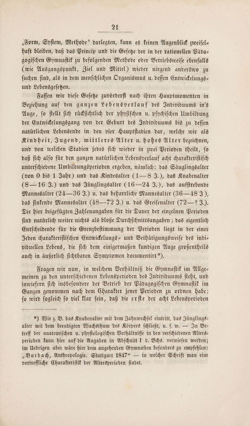 „$ortn, <0ßflero, 2>?et^obey/ barfegten, fattn eg feinen QlugenBIicf gtreifef* ßaft bleiben, baß bag $rinciß itnb bie ©efeße bet in bet rationellen $äba* gogifcßen ©ßmnajtif gu befofgenben 3ftetßobe ober ©ettiebgtreife ebenfalfg (wie Qlugganggßunft, 3**1 nnb Mittel) triebet nirgenb anbergtro gu fließen ftnb, afg in bem menfeßließen Otganigmug n. beffen ©ntiriifefungg* ttnb 2ebenggefej3en. Raffen wir biefe ©efeße gubörberft naeß ißten haußtuiomenten in Begießung auf ben gangen £ebengöerfauf beg Snbibibuuntg in’g 2fuge, fo ftefft fieß tücfftcßtlicß bet ßßßftfcßen u. ßfßcßifcßen Untbilbunej bet ©ntiricfefungggang bon bet ©eburt beg Snbibibuumg big gu beffen natürlicßen £ebeitgenbe in ben hier haußtjlabien bat, wefcße wir afg Kinbßeit, 3ugenb, mittlereg Elfter u. ßoßeg QUtet begeießnen, unb bon welcßett (Stabien jebeg fteß triebet in gtrei Sßerioben tßeift, fo baß ficß alfo für ben gangen natürlichen £ebengßetlauf aeßt cßarafterijlifcß untetfeßiebene Untbifbunggßerioben ergeben, nätnltcß: bag (Sciuglinggafter (bon 0 big 1 Saßt) unb bag Kinbegaltet (1 — 8 3.)/ bag Knabenalter (8 — 16 3.) unb bag Sünglinggalter (16—24 3.)/ bag aufjltebenbe Sftannegafter (24—36 3.) u. bag beßattlicße Sftannegalter (36—48 3), bag ftnfenbe 202annegaXtet (48—72 3.) u. bag ©reifenalter (72—? 3.)* 2)te ßiet beigefugten ßaßlenangaben für bie 2)auet bet eingelnen $erioben ftnb natutlicß weitet nießtg alg bloße 5)urcßf<ßnittgangaben; bag eigentlich ©ntfeßetbenbe für bie ©rengbeßtmmung bet $eriobett liegt in bet einet 3eben cßarafterijlifcßen ©ntwief elungg * unb 33etßdtigunggtreife beg inbi* bibueHen 2ebeng, bie fteß bem einigermaßen funbigett 2luge großentßeilg aueß in äußerlich jteßtbaren (Sßmßtomen bocumentirt*). fragen trit nun, in trelcßem 93erßältniß bie ©ßmnaftif im Qltfge- meinen gu ben untetfeßtebenen Sebengßerioben beg Snbibibuumg fteßt, unb intriefetn fteß ingbefonbete bet betrieb bet $äbagogifcßett ©ßmnaftif im ©angen genommen naeß bem ©ßaraftet jener Sßetioben gu otbnett ßabe: fo trirb fogleicß fo biel flat fein, baß bie etfle bet aeßt £ebengßertoben *) Sie g. 53. bag Knabenalter mit bem Saßntoecßfel eint ritt, bag Süngltngg- alter mit bem beenbigten Sacßgtßum beg Körßerg feßließt, u. f. tr. — 3n be¬ treff ber anatomifeßen u. ßßßftologifißen SSerßättmffe in ben rerfißiebenen 5llterg- ßerioben fann ßier auf bie Angaben in Slbfcßnitt I b. 53<ßg. rertriefen trerben; im Uebrigen aber märe ßier bem angeßenben ©ßmnaften befonberg gu emßfeßlen: „53urbacß, 2lntßroßologie. (Stuttgart 1847 — tu trefeßer Scßrtft man eine vortreffüdße ©ßarafteriftif ber Slltergßericben ßnbet.