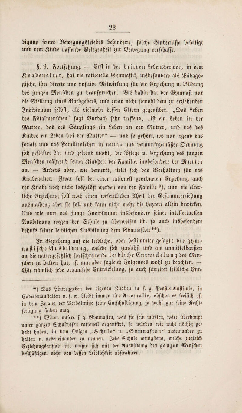 btgung feines 23ewegungStriebeS behinbern, folc^e ^inbetniffe Befeitigt nnb bent Kinbe ßaffenbe ©elegenheit jur Bewegung Verfchafft. §. 9. Fortfefcung. — ©rft in ber brüten SebenSbertobe, in beut Knabenalter, hat bie rationelle ©hmnaftif, inSbefonbere als fßäbago* gifd;e, ihre btrecte nnb bvfttive SJUtwirfung für bie ©rjiehung u. 33tlbung beS jungen $?ettfchen $u beanfpruchen. $8is bahin hat ber ©pmnafl nur bie Stellung eines OtathgeberS, nnb $war nicht fowohl bem $u erjiehenben FnbiVibuum felbft, als Vielmehr beffen (Eltern gegenüber. „$>aS 2eben beS Fbtalntenfcben fagt 33urbach feh* treffenb, „ift ein Seben in ber SDtutter, baS beS Säuglings ein Seben an ber Butter, nnb baS beS KinbeS ein £ebett bei ber Butter — nnb fo gehört, wo nur irgenb baS fociale nnb baS Familienleben in natur* nnb Vernunftgemäßer Drbnung ftd) geftaltet hat unb geltenb macht, bie pflege u. ©rjießung beS jungen spienfcben währettb feiner Kinbheit ber Familie, inSbefonbere ber Butter an. — StnberS aber, wie betnerft, ftellt ftcß baS 33erlßaltniß für baS Knabenalter. 3^ar folt bei einer rationell georbneten ©r^iehung auch ber Knabe nod) nicht loSgeloft werben Von ber Familie *), unb bie elter¬ liche ©r^ie'ßung folt noch einen wefentlicßen ^ßeil ber ©efammter^iefmng auSmacben; aber fte folt unb tann nicht mehr bie £e|tere allein bewirten. Unb wie nun baS junge SnbiVibuum inSbefonbere feiner inteHectueHen -2luSbilbung wegen ber Sd;ule §u überwetfen ift, fo auch inSbefonbere behufs feiner leiblichen 5luSbilbung bem ©pmnafton**). Fn 23e$iehung auf bie leibliche, ober bejiimmter gefagt: bie ghut- naftifche QluSbiIbung, welche fleh junachft unb am unmittelbarflen an bie naturgefe^lich fortfehreitenbe leibliche ©ntwicf eluttg beS 2ften* fd)en ju hatten hat, ift nun aber fogleich golgenbeS wohl $u beadjten. — 2Bie nämlich jebe organifd;e ©ntwidelung, fo auch fchreitet leibliche ©nt= *) 2)aS «fpinweggeben ber eigenen Knaben in f. g. fßenftcnSinfiitute, in ßabettenanftalten u. f. w. bleibt immer eine Anomalie, obfd)on es freilich oft in bem Swang ber 33erl;dltniffe feine ©ntfehutbigung, ja Woßt gar feine Otecht- fertigung ftnben mag. **) Sßären unfere f. g. ©hmnaften, was fte fein müßten, Wäre überhaupt unfer ganzes Sdjutwefen rationell organiftrt, fo würben wir nicht nötßtg ge* habt haben, in bem Dbigen „Schule u. „©hmttafion auSeinanber gu halten u. nebeneinanber ju nennen. 3ebe «Schule wenigjtens, welche zugleich ©qiehungSanjtalt ift, müßte ftch mit ber SluSbilbung beS ganzen Sftenfchen befchäftigen, nicht von beffen Seibli^feit abjtrahircn.