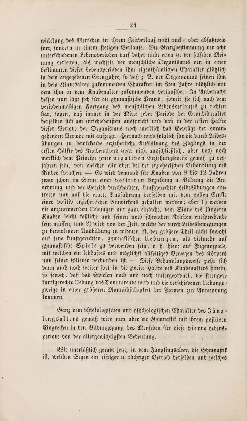 wicfelung beS ^teuften in ihrem ßeitberlauf nicht rucf* ober abfahweiS fort, fonbern in einem ftetigen Verlaufe. Sie ®ren§beffimmung ber acht nnterfcbiebenen ^eben@!pevioben barf ba^er nicht etwa 511 ber falften 2ftei* mtng betleiten, als wechfele ber ntenfcfyüc^e Organismus ben in einer beftimmten biefer 2ebenSbetioben ihm eigentümlichen (E^arafter blo^Hch in bem angegebenen ©teuere, fo ba(j 5. 33. ber Organismus feinen ihm in bem KinbeSalter sufommenben ßl;arafter im 8ten Jahre fcl&fclich mit bem tf)tn in bem Knabenalter jufommenben bertaufcbe. Jn Anbetracht beffeit nun lägt ftch für bie g^mnaftifcf)e ^rariS, foweit fle fleh nach bem bertobenmäfigen Fortgang beS ntenfc^lichen 2ebenSbetlaufeS 51t richten hat, fagen, bah immer in ber AHtte jebet $etiobe ber ©runbeharafter berfelben ftch am entfehiebenften auSfpricht unb baf in ber cvften Hälfte biefer $eriobe ber Organismus noch merflich baS ©eipräge ber botan* gehenben ^eriobe mit aufjeigt. hiernach wirb folglich für bie burch 2eibeS* Übungen 511 bewitfenbe erjieherifche AuSbilbung beS ßbglingS in ber erften Hälfte beS Knabenalters jwat nicht auSfchltehltch, aber hoch not merflich bem $rinctbe jener negativen ©tjiehungSweife gentäg $u ber- fahren fein, bon welcher wir oben bei ber er^ieheriften 33ehanbfmtg beS KinbeS fbrachen. — ©S wirb bemnad) für Knaben bon 8 bis 12 Jahren jwat fchon im Sinne einer ipofitiben (Erstehung u. 33ilbung bie An* orbnung unb ber betrieb burchbachter, funftgerechter SeibeSübungen ein= treten unb auf bie eracte Ausführung berfelben mit bem bohlen ©tnfie eines ipojttib erjieherifchen ©tnwtrfenS gehalten werben5 aber 1) werben bie an^uorbnenben Hebungen nur ganj einfache, bem (Sinne beS jüngeren Knaben leicht faßliche unb feinen noch fchwachen Kräften entfprechenbe fein rnüffen, unb 2) wirb ben ber ßett, welche ber burch SetbeSbewegungen $u bewitfenben AuSbilbung $n wibmen ift, ber größere Sheil nicht fowof)l auf jene funftgerechten, ghmnajtifchen Hebungen, als bielmehr auf gbrnnafifte Spiele §u berwenben fein, b. f>- h‘er: auf Jugenbfpiele, mit welchen ein lebhaftes unb möglich jt aüfettigeS 33ewegen beS KörberS unb feiner ©lieber berbunben ift. — Siefe 33ehanblungSweife gieht fleh bann auch noch weiter fort in bie zweite Hälfte beS Knabenalters hinein, fo jeboch, ba§ baS Spielen nach unb nach untergeorbnet, bie ftrengere funflgerechte Hebung baSSominttenbe wirb unb bie betriebenen HebungS* jweige in einer größeren Atannichfaltigfeit ber formen §ur Anwenbung fomrnen. ©ans bm hhh^logiften unb bfht^gifchen beS Jüng¬ lingsalters gemäß wirb nun aber bie ©tymnaftif mit ihrem hofltiben ©ingreifen in ben 33tlbungSgang beS Atenfchen für biefe bierte 2ebenS- heriobe bon ber aüergewichtigften 33ebeutung. Sie .unerläßltt gerabe jejjt, itt bem Jünglingsalter, bie ©hmnaftif ift, welchen Segen ein eifriger u. tüchtiger betrieb berfelben unb welches