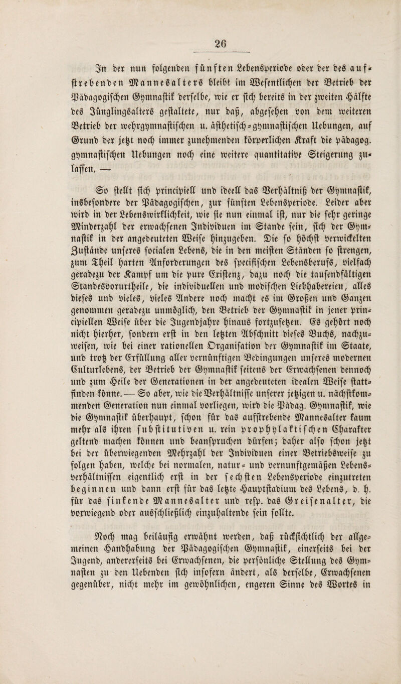 3tt bet nun folgenben fünften SebenSberiobe obet bet beS auf* fttebenben SftanneSaltetS bleißt im Sefentlicßen bet 33ettie6 bet ^äbagogifcßen ©ßmnaftif betfelbe, tute et ftdf bereite in bet ^weiten Hälfte beS Jünglingsalters geftaltete, nut baß, abgefeßen Von bem weiteten CBettieb bet weßtgßmnafiifcßen u. äftßetifcß*gßmnaftifcßen Hebungen, auf ©tunb bet fegt nocß imntet juneßmeitbeit fötbetltcßen $taft bie ipabagog. gßmnaftifcßeit Hebungen nocß eine weitete quantitative Steigerung §u* taffen, — So (teilt ftcß qorinctipieXX itnb ibeett baS 93erßältniß bet ©ßntnaftif, tnSbefonbere bet $äbagogtfcßen, jut fünften ^e6en@qoeriobe. Seiber abet witb in bet SebenSwitflicßfett, wie fie nun einmal ifi, nut bie feßt geringe SDHnbetjaßl bet etwacßfenen Jttbivibuen im Stanbe fein, floß bet ®ßm* naftif in bet angebeuteten Seife ßinjugeben. S)ie fo ßocßft Vetwicfelten 3ujtanbe unfereS focialen SebenS, bie in ben meiften Stänben fo fitengen, junt £ßeil Ratten Qlnfotbetungett beS fqoeciftfc^en SebenSberufS, vielfacß getabeju bet $atnbf um bie ßute ©riftenj, baju nocß bie taufenbfältigen StanbeSVoruttßeile, bie inbivibuelfen unb mobilen Stebßabeteien, alles biefeS unb vieles, Vieles Qlttbere nocß macht eS im ©toben unb ©aitjen genommen getabeju unmöglich, ben betrieb bet ©ßmnaftit in feitet qorin^ ci^iellen Seife übet bie Jugenbfaßte ßinauS fottjufegen. ©S gehört noch nicht hiebet, fonbetn etfi in ben legten ^Ibfcßnitt biefeS 33ucßS, nacß$u= weifen, wie bei einet rationellen Otganifation bet ©ßmnaftif im Staate, unb trog bet ©tfüllung allet Vetnünftigen 33ebingungen unfeteS tnobetnen ©ultutlebenS, bet betrieb bet ©ßmnafttf feitenS bet ©rwacßfenett bettnocß unb jurn £eile bet ©enetationen in bet angebeuteten ibealen Seife ftatt* ftttben föntte.— So abet, wie bie 33et^)ältniffe unfetet fegigen u. näcßftfont* menben ©enetation nun einmal votliegen, witb bie $äbag. ©ßmnaftif, wie bie ©ßmnaftif überßaußt, fcßon füt baS aufftrebenbe SttamteSaltet fautn nteßr als tßtett fubftitutiven u. teilt !proqo^^laftxfc©en ©ßaraftet geltenb inanen föittten unb beanßptucßen bütfenj baßer alfo fcßon fegt bet bet übetwiegettben Sfteßrjaßl bet Jnbivtbuen einet s43etriebSweife $u folgen ßaben, welche bei notmalen, natur = unb Vernunftgemäßen SebenS* Verßältniffen eigentlidf etft in bet feelften SebenSßeriobe einjutreten beginnen unb bann etft füt baS legte «£aubtjtabium beS SebenS, b. ß. füt baS ftttfenbe SftanneSaltet unb refp. baS ©t etfenaltet, bie Vorwiegenb obet auöfcßließltcß einjußaltenbe fein follte. 9tocß mag beiläufig erwäßnt werben, baß tücfflcßtlicß bet allge* meinen qoanbßabung bet $äbagogifcßen ©Vntnaftif, einetfeitS bei bet Jitgenb, anbeterfeitS bei ©rwaeßfenen, bie berfönltcße Stellung beS ®ßm= naften ju ben Hebenbett fieß tnfofetn änbert, als betfelbe, ©twaeßfettett gegenüber, nießt nteßt im gewoßnltcßen, engeren Sinne beS SorteS in