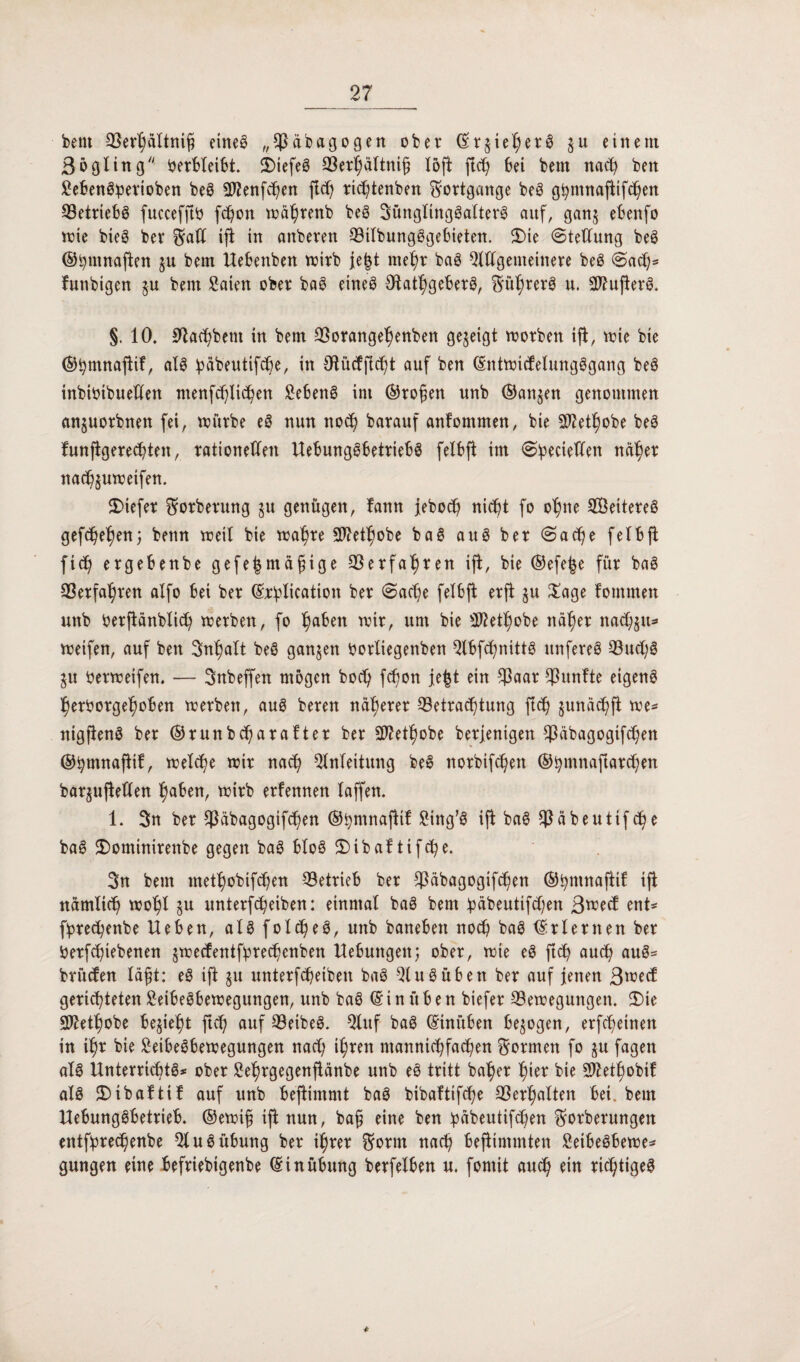 beut Berhältnifi eineö „*$äbagogen ober ©r§teher3 ju einem ßögling berbleibt. 5DiefeS Berhältnifj löft ftch bei beut nad; ben Sebenöperioben beö EJJenfchen ftd; richtenben Fortgänge beö g^nmafltifc^en Betriebs fuccefftb fdjon währenb beS Sunglingöalterö auf, gan$ ebenfo wie bteS ber Scad ift in anberen BilbungSgebieten. 2)ie Stellung beS ©i;tnnaften ju bem Hebenben wirb je|t mehr baS Eldgemeinere beS Sach* funbigen $u bem Säten ober baS eines OtathgeberS, Syrers u. EftufterS. §. 10. 0iatf)bem tn bem Borangehenben gezeigt worben ift, tote bte ©hmnaftif, als päbeutifche, in Otüdftcht auf ben ©ntwidelungSgang beS inbtOtbueUen ntenf^lic^en SebenS int ©rofett unb ©anjen genommen anjuorbnen fei, würbe eS nun nod; barauf anfommen, bie Eftethobe beS funfigerechten, rationellen HebungSbetriebS felbft im Spectelfen näher nach§uwetfen. $>tefer ^orberung ju genügen, fann jeboch nicht fo ohne EÖeitereS gefächen; benn weil bie wahre S02et^obe baS auS ber Sache felbft ftd; ergebenbe gefe^magige Berfahren ift, bie ©efe^e für baS Cöerfal^ren alfo bei ber ©cplication ber Sache felbfi er fl 51t Sage fotnmen unb berjtänblid; werben, fo l)aben wir, um bie EJtethobe näher nadjju* weifen, auf ben Inhalt beS ganzen borltegenben Qlbfchnittö unfereS Bud;S $u berweifen. — Snbeffen mögen bod) fchon jefct ein Baar fünfte eigene herborgehoben werben, aus beren näherer Betrachtung fleh §unäd;ft we* nigftenS ber ©runbd;arafier ber 307et^obe berjentgen Cßäbagogifchen ©ptnnaftif, welche wir nach Einleitung beS norbifchett ©hmnaftarchen bar^uftellen h^en, wirb erfennen laffen. 1. 3n ber Bäbagogifchen ©pmnafttf Sittg’S ift baS Bäbeutifd;e baS $)ominirenbe gegen baS bloS 2)tbaf tifd;e. 3n bem methobifd)en Betrieb ber Bäbagogifchen ©pmnaftit: tfi nämlich wohl §u unterfcheiben: einmal baS bem päbeutifd;en ßwed ent* fpred;enbe Heben, als foldjeS, unb banebett noch baS ©rlenten ber berfd;iebenen §wedentfpred;enben Hebungen; ober, wie eS ftch auch auS* brüden lägt: eS ift ju unterfcheiben baS EinSüben ber auf jenen ßwed gerichteten SeibeSbewegungen, unb baS © i n ü b e n biefer Bewegungen. 3)ie EJMl)obe bezieht ftch auf BeibeS. Eluf baS ©tnüben bezogen, erfcheinen in ihr bie SeibeSbewegungen nad; ihren mannigfachen formen fo ju fagen als Unterrichts* ober Sehrgegenftänbe unb eS tritt baher hier bte Schobt! als £>tbaftif auf unb beflimmt baS bibaltifche Berhalten bet. bem Hebungsbetrieb. ©ewifj ift nun, bafj eine ben päbeutifchen ^orberungen entfprechenbe El uS Übung ber ihrer $orm nach beflimmten SetbeSbewe* gungen eine befriebtgenbe ©inübung berfelben u. fomit auch ein richtiges *