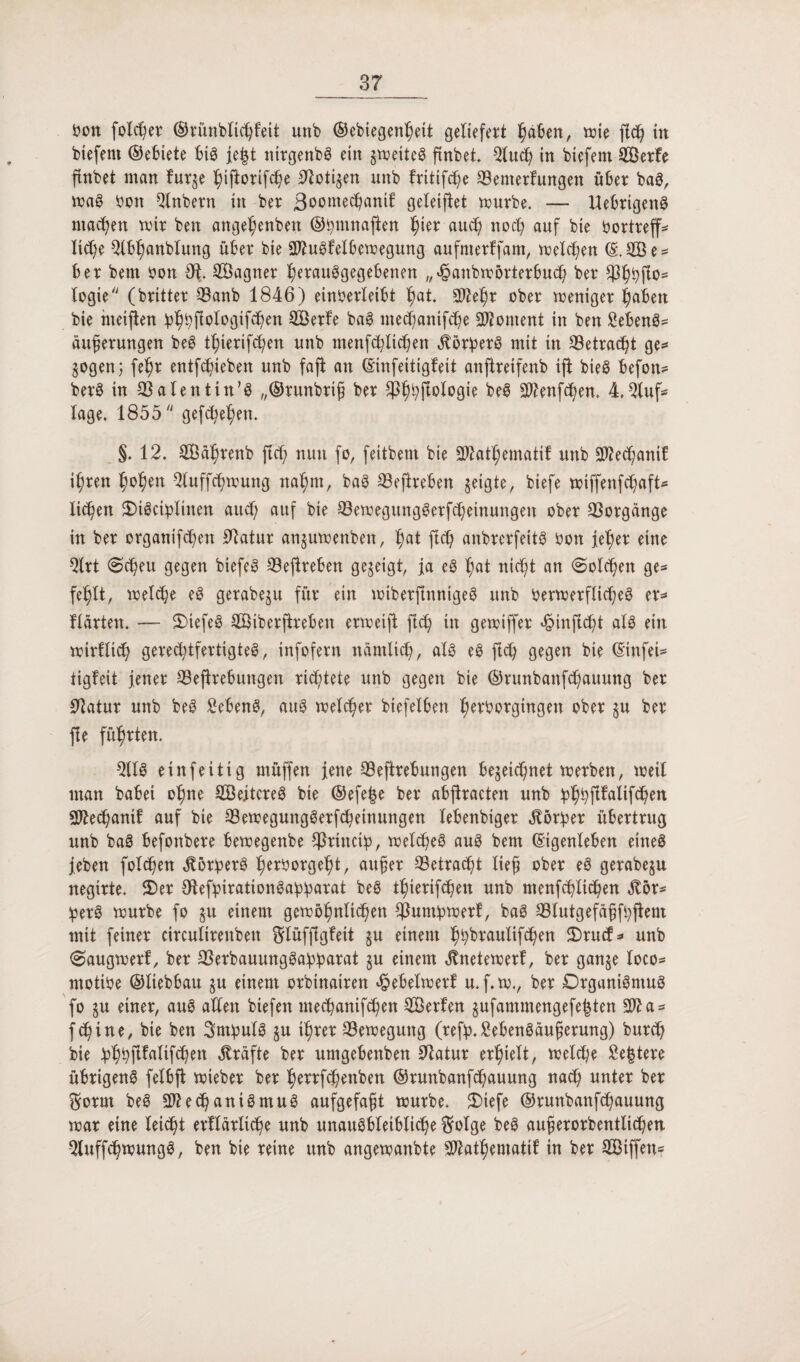 bon folget ©rünblicffeit unb ©ebiegettf eit geliefert fabelt, mie fid) in biefent ©ebiete big je|t tttrgenbg ein §metteg ftnbet. 5lud) in biefent 5Berfe ftnbet man furje fiftorifcfe Zotigen unb fritifc^e ©enterlungeit über bag, mag bon Qlnbertt in ber 3^omecbantf geleitet mürbe. — Uebrigettg machen mir ben ange^enbett ©fmnaften ^ter auch noch auf bie bortreff* ltd)e 5lbl)anblung über bie 3ftugfelbemeguttg aufmerffam, melden (E.dße* ber bem bon Ot Sßagner ferauggegebenen „^anbmörterbuCf ber $fbfto= logie/y (britter ©anb 1846) einberleibt fat. SO^e^r ober meniger fabelt bie nteijlen ipfbfiologtfCfen SBerfe bag ntecfanifcfe Moment in ben Sebeng* äuferungen beg tfierifcfen unb menfd}lid)en ^br^erg mit in Söetrac^t ge* gogenj fefr entfliehen unb fafi an ©infeitigfett anftreifenb ift bieg befon* berg in ©alentin’g „©runbrif ber $ffffologie beg Benfofen. 4.5luf* läge. 1855/y gefcfefen. §. 12. 5Öäfrenb ficf) nun fo, fettbent bie Sftatfematif unb Sftecfanib i^ren fofen Qluffcfmung nafm, bag ©efireben geigter biefe miffenfcfaft* liefen SMgciplinen aud; auf bie ©emegttnggerfcfeinuitgeit ober Vorgänge in ber organifcfen Statur anjumenbeit, fat ftd) anbrerfeitg bon jefer eine 5lrt @cfeu gegen biefeg ©ejlreben gezeigt, ja eg fat nicft an «Solchen ge* feflt, rnelefe eg gerabeju für ein miberfinnigeg unb bermerfltd;eg er* Harten. — 2)tefeg dÖiberftrebeit ermeift ficf in gemiffer «£inftcft alg ein mirflicf gerecftfertigteg, infofern namlicf, alg eg ftcf gegen bie ©infei* tigfeit jener ©efhebungen rid;tete unb gegen bie ©runbattfcfauung ber Statur unb beg £ebeng, aug melier biefelben ferborgingen ober §u ber ffe führten. 5110 einfeitig müffen jene ©eftrebungen Hegeic^net merbeit, meil man habet ofne SBeitcreg bie ©efe|e ber abjhacteit unb bfffifalifcfen Sftecfanif auf bie ©emegunggerfcfeinungen lebenbiger Dörfer übertrug unb bag befonbere bemegenbe $rinct!p, melcfeg aug bem (Eigenleben eineg jeben folgen ^örberg ferborgeft, auf er ©etracft lief ober eg gerabeju negirte. 2)er Otefyirationgaffarat beg tfierifcfeit unb menfcflicfen .ftör* !perg mürbe fo §u einem gemöfnlicfett ©umfcmerf, bag ©lutgefäfffjleni mit feiner circulirenben ftlüffigfett $u einem ffbraulifcfen £)rucf* unb ©augmerf, ber ©erbauunggafbarat ju einem «ftnetemerf, ber gan$e loco- rnotibe ©liebbau $u einem orbinatren «geheimer! u.f.m., ber Drganigmug fo §u einer, aug adelt biefett mecfanifcfett Serien jufammengefefcten 3fta* f cf ine, bie ben Sntbulg ju tfrer ©emeguttg (refp.^ebengäuferung) burcf bie bffflfaltfefett Kräfte ber umgebenben 9latur erfielt, metd;e £e|tere übrigeng felbjt mieber ber ferrfcfettben ©runbanfcfauung nad) unter ber $ornt beg 5ftecf antgntug aufgefaft mürbe. 3)iefe ©runbanfcfauung mar eine leid) t erflarltcf e unb unaugbleiblicfe $olge beg auferorbentltcf en 5luffcfmungg, ben bie reine unb angemanbte Sftatfematif in ber Siffen*