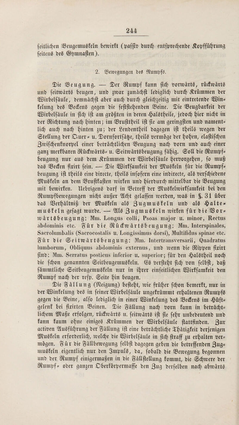 feitltchen Beugenutgfeln bewirft burd) enttyrechenbe $o!pffüh*un9 fettend beg ©fymnafien). 2. Bewegungen beS Otumpfb. $>te Beugung. — 2)er Otumbf fann flcj? borwärtg, rücfwartg uub feitwärtg beugen, unb §war sunächjt lebigltch burd) krümmen ber Bßirbelfäule, bemnäcfyft aber auch burd) gleichzeitig mit eintretenbe BÖin* fetung beg Becfeng gegen bie feftftehenben Beine. S)ie Beugbarfeit ber Bßirbelfäute in fld) ift am größten in beren «hatgtheile, feboch ^ier nid)t in ber Ottcfytung nach hinten j im Brufitheil ift fte am geringften unb nament* tic^ auch nach hinten guj ber £enbentheit bagegen ift theilg wegen ber (Stellung ber Duer* u. $>ornfortfd|e, theilg oermöge ber flogen, etaftifchen Bwifchenfnorfpet einer beträchtlichen Beugung nach Oorn unb aud) einer ganz merfbaren €Rucftx>ärt@- u. (©eitwdrtgbeugung fähig. »Soll bie ötumpf* beugung nur aug bent krümmen ber SBirbelfäule Verborgenen, fo muß bag Beden ftrirt fein. — $)ie BMrffamfeit ber 9ftugfeln für bie Otumipf* beugung ift theilg eine birecte, theilg infofern eine inbirecte, alg berf^iebene Btugfeln an bem Bruftfaften wirfen unb hierburch mittelbar bie Beugung mit bewirfen. Uebrigeng barf in Betreff ber 3ftugfetwirffamfeit bei ben 3ftumbfbewegungen nicht außer Bdjt gelaffen werben, wag in §.31 über bag Berhältniß ber Sftugfetn alg Bugmuöfeln unb alg «hatte* mugfetn gefagt würbe. — Big 3ugmugfeln wirfen für bie Bor* wdrtöbeugung: Mm. Longus colli, Psoas major u. minor, Rectus abdominis etc. $ ü r bie Otücfwdrtgbeugung: Mm. Interspinales, Sacrolumbalis (Sacrocostalis u. Longissimus dorsi), Multifidus spinae etc. $i’tr bie (©eitwdrtgbeugung: Mm. Intertransversarii, Quadratns lumborum, Obliquus abdominis externus, unb wenn bie Otiblpen ftnrt ftnb: Mm. Serratus posticus inferior u. superior; für ben «halgtheit noch bie fcbon genannten (Seitbeugemugfeln. Hg Oerfteht ftd) bon felbft, baß fdmmttiche (Seitbeugemugfeln nur in ihrer einfeitlid;en Böirffamfeit ben stumpf nach ber refb. (Seite hin beugen. $>te Fällung (Neigung) befteht, wie früher fdjon bemerft, nur in ber Bßtnfelung beg in feiner BMrbelfäute ungefrümmt erhaltenen {ftumbfö gegen bie Beine, alfo tebigtich in einer Böinfetung beg Becfeng im <§üft* getenf bei ftrirten Beinen. 2)ie Gattung nach born fann in betracht* tichetn B?aße erfolgen, rüdwärtg u. feitwart@ ift fte fehr unbebeutenb unb fann faum ohne einiges krümmen ber Bötrbelfäule jtattfinben. 3ur actiben Bugführung ber Gattung ift eine beträchtliche ^bötigf^t berfentgen Sftugfeln erforderlich, welche bie Höirbelfäute in fleh ftraff ju erhalten ber* mögen. $ür bie ftältbewegung felbft bagegen geben bie betreffenben 3ug* mugfeln eigentlich nur ben Snfputg, ba, fobalb bie Bewegung begonnen unb ber, Bum^f einigermaßen in bie ^dUjteUung fommt, bie (Schwere ber fftumbf* ober ganjen Dberförfermaffe ben 3«g berfelben nach abwärtg