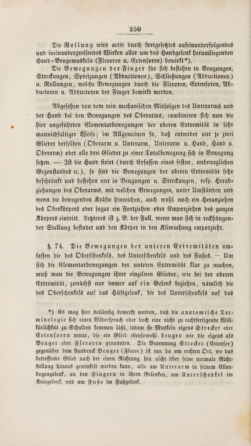 Oie Ofolluttg wirb actib burcf; fortgefehte@ aufeinanberfolgenbeö unb ineinanbergreifenbeS Sirfen aller um ba§ <£anbgelenf l)erumliegenben fjanb^Beugemugfeln (^teroren u. Extenforen) bewirft*). Ote Bewegungen ber Ringer für fibO befielen in Beugungen, Streuungen, (Spreitungen (Abbuctionen), Schließungen (Abbuctionen) u. OfoUungen, welche Bewegungen burep bie Flexoren, Extenforen, Ab= buctoren u. Abbuctoren ber Ringer bewirft werben. Qlbgefe^en Pott beut rein me^anifc^en TOfolgen be§ Unterarm^ unb ber <§anb bet ben Bewegungen bei Oberarnti, combiniren fiep nun bie hier angeführten Elementarbewegungen ber oberen Extremität in fepr mannigfaltiger Seife j im Allgemeinen fo, baß entweber nur je gwei ©lieber berfelben (Oberarm u. Unterarm, Unterarm u. $anb, £anb u. Oberarm) ober afle brei ©lieber ju einer Ootalbewegung ftep in Bewegung fe|en. — 3ft bie «§anb ftxirt (burep Erfaffen eines feften, unbeweglichen ©egettfianbei k.), fo ftnb bie Bewegungen ber oberen Extremität fepr befepränft unb hefteten nur in Beugungen u. (Streuungen, refp. <§erab* $iepungen bei Oberarmi, mit welchen Bewegungen, unter ttmftänben unb wenn bie bewegenben Kräfte pittreiepen, aud) wohl noch ein <§eran$iepen bei Oberforperi ober fogar ein ^ortjiepen ober Emporjtepen beS ganzen JtorperS eintritt. £e|terei tjl §. B. ber $all, wenn man fleh in reefpängen* ber 'Stellung beftnbet unb ben Körper in ben «Jtlimmpang empor^tept. §. 74. Oie Bewegungen ber unteren Extremitäten um- faffen bie bei Oberfcpenfeli, beS Unterfcpenfeli unb bei Sußei. — Um fleh bie Elementarbewegungen ber unteren Extremität flar $u machen, mu§ man bte Bewegungen ihrer einzelnen ©lieber, wie bet ber oberen Extremität, junäcpjt nur immer auf ein ©elettf begehen, nämlich bie bei Oberfcpenfeli auf bai ^üftgelenf, bie bei Unterfcpenfeli auf bai *) Es mag l;ier beiläufig bemerft werben, bah bie anatomifche £et; minologte fiep einen ©tberfprucp ober hoch eine nic^t jn rec^tfertigenbe A3ill- fürliihfeit gn Schulten fontmen läßt, tnbent fte Alutfeln eigene Strecfer ober Ertenforen nennt, bie ein ©lieb ebenfowopl beugen tote bie eigens als Beuger ober $ 1 eroreti genannten. Oie Benennung Strecfer (Ertenfor) gegenüber bem 51uSbrucf Beuger (gieret) ift nur ba am rechten Ort, wo bas betreffenbe ©lieb nach ber einen Dichtung t;irt nicht über feine normale dHcpt^ flellung ptnaui gewinfelt werben fann, alfo am Unterarm in feinem Ellern bogengelenf, an ben Ringern in ihren ©elenfen, am Unterfchenfel im .fntegelenf, unb am guße im gußgelenf.