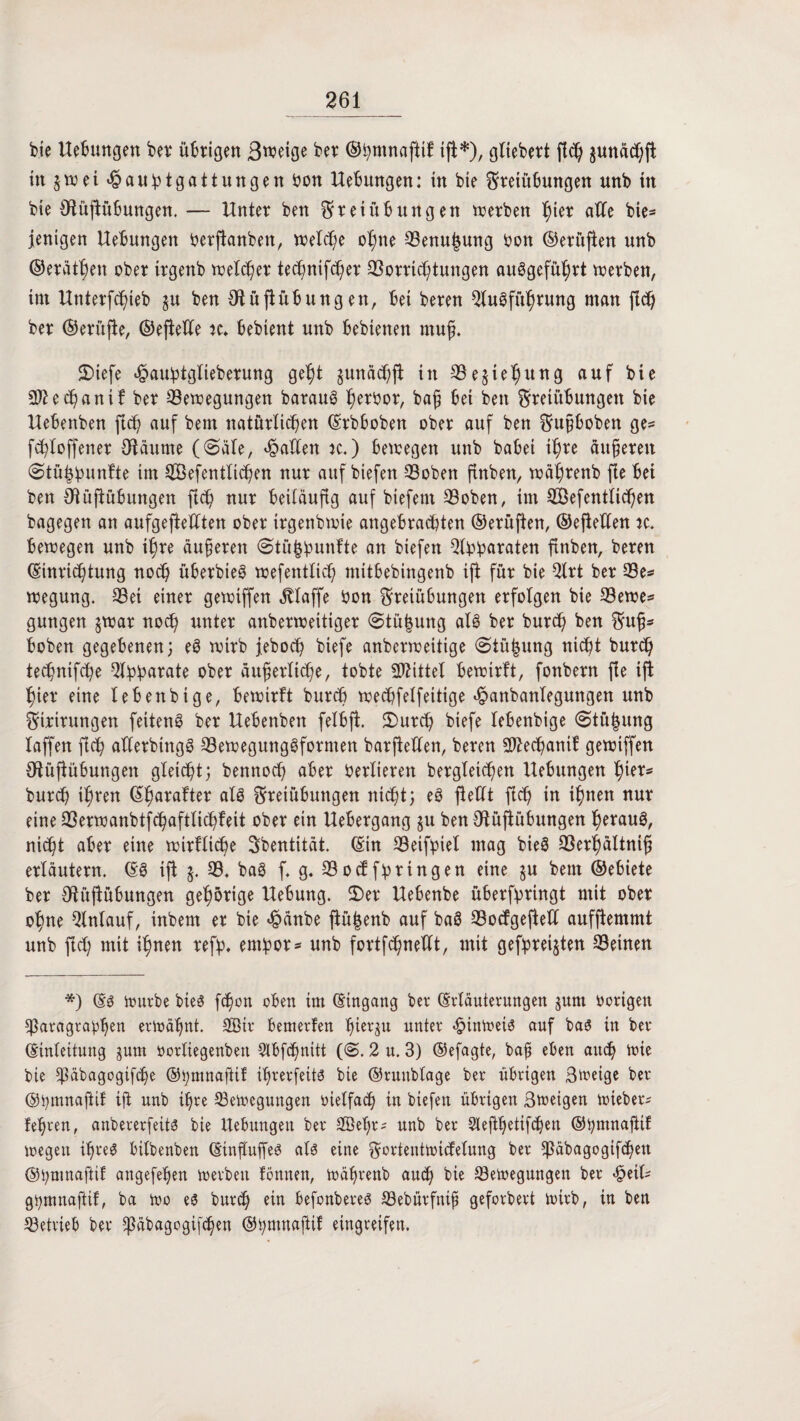 bie Hebungen bet* übrigen Steige ber ©hmnaftif iji*), gltebert fld) §unächfi in $wei«£auhtgatt ungen bon Hebungen: tu bie Freiübungen unb in bie fRüjiübungen. — Unter ben Freiübungen werben l^ier ahe bie= jenigen Hebungen oerjianbeit, welche ohne Benu|ung bon ©erüflen unb ©eräthett ober irgenb welcher technifcher Vorrichtungen auSgeführt werben, im Hnterfchteb ju ben Oiüfiübungen, bei beren Ausführung man fich ber ©erüfie, ©eflehe k, bebient unb bebienen muß. 2>iefe «ßau^tglieberung geht $unä<hjt in Beziehung auf bie Sftethanif ber Bewegungen barauS herbor, baß bei ben Freiübungen bie Uebenben fich auf bem natürlichen (Erbbobett ober auf ben Fußboben ge* fchloffener Oiäume ((Säle, fallen tc.) bewegen unb babei ihre äußeren (Stü^unUe im Bßefentlichen nur auf biefen Boben finben, währenb fie bei ben fftüjiübungen fich nur beiläufig auf biefent Boben, im BSefentlichen bagegen an aufgeftehten ober irgenbwie angebrachten ©erüfien, ©eflehen ic. bewegen unb ihre äußeren (Stü^ipunfte an biefen Abb^raten finben, beren (Einrichtung noch überbieS wefentlich mitbebingenb iji für bie Art ber Be* wegung. Bei einer gewiffen klaffe bon Freiübungen erfolgen bie Bewe* gütigen $war noch unter anberweitiger @tü|ung als ber burch ben Fuß¬ hohen gegebenen; eS wirb jebocb biefe anberweitige (Siü|ung nicht burd) technifche Apparate ober äußerliche, tobte Mittel bewirft, fonbern fie iji hier eine febettbige, bewirft burch wechfelfeitige ^anbanlegungen unb Firirungen feitenS ber Hebenben felbji. £)urch biefe lebenbige (Stü^ung laffert fich aflerbingS Bewegungsformen barfieUen, beren A^echanif gewiffen OlüjfÜbungen gleißt; bennod) aber Verlieren bergleichen Hebungen h^r* burch ihren (Eharafter als Freiübungen nicht; eS fleht fich in ihnen nur eine Berwanbtfchaftlichfeit ober ein Hebergang $u ben Ofüjiübungen fwvanS, nicht aber eine wirtliche Sbentität. (Etn Beifpiet mag bieS Berhültniß erläutern. (ES ifi $. B. baS f. g. Bocf fhringen eine §u bem ©ebiete ber Ofüjiübungen gehörige Hebung. 2)er Hebenbe überfpringt mit ober ohne Anlauf, inbent er bie <§änbe jlüfeenb auf baS Bocfgejieh aufjiemmt unb fich mit ihnen refp. em!por* unb fortfchneht, mit gefpreijten Beinen *) (Es würbe bieS fchon oben im (Eingang ber (Erläuterungen juni öorigen Paragraphen erwähnt. 2Bir bemerfen hierzu unter Hinweis auf bas in ber (Einleitung gum öorliegenbett Sibfchnitt (<S. 2 u. 3) ©efagte, baß eben auch wie bie päbagogifche ©pmnaftif ihrerfeits bie ©runblage ber übrigen Sweige ber ©ßmnaftif iji unb ihre Bewegungen oielfach in biefen übrigen Sweigen Wteber* fehren, anbererfeits bie Hebungen ber SBeßr? unb ber Slefthetifchen ©ßmnafttf wegen ihres bilbenben (EtnfluffeS als eine Fortentwicfelung ber päbagogtfchen ©hnmaftif angefeßen werben fönnen, Währenb auch bie Bewegungen ber $eth gpmnaftif, ba Wo es burd) ein befonbereS Bebürfniß geforbert wirb, in ben Betrieb ber päbagogifcßen ©tymnajiif eingreifen.