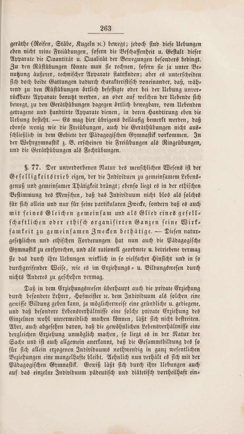 gerade (Oteifen, <Stä6e, kugeln n.) Bewegt; jeboch ftnb biefe Hebungen eben nicht reine Freiübungen, fofern bie 33efc^affen^eit it. ©eftalt biefer Qlfc^arate bie Quantität u. Dualität ber Bewegungen befonberS bebingt. 3u ben Otüftübungen fönnte man jle regnen, fofern fte ja unter Be* nu^uttg äuferer, technifcher 9©0arate ftattfcnben; aber eS unterfci)eiben fich botf) beibe ©attungen babuvd) charafteriftifd) Oonetnanber, ba§, wäh* renb ju ben Otüjtübungen örtlich befeftigte ober bei ber Hebung unOer* rücfbare ^Ihh^^e benu|t werben, an ober auf welchen ber Uebenbe fid) bewegt, ju ben ©eräthübungen bagegen örtlich bewegbare, Oom Hebenben getragene unb Ijanbtirte Btylparate bienen, in beren ^anbtirung eben bie Uebung befielt. — ©S mag hier übrigens beiläufig bemerft werben, bafj ebenfo wenig wie bie Freiübungen, auch bie ©erätf)übungen nicht auS* fchliefltch in bem ©ebiete ber Sßäbagogifchen ©hmnajiif oorfommen. 3n ber Sehrghmnajtif B. erfcheinen bie Freiübungen als SHngeübungen, unb bie ©eräthübungen als Fechtübungen. §. 77. £>er unOerborbettett Statur beS menfchltchen SGßefenS ift ber ©efelltgfeitStrteb eigen, ber bie Fnbioibuen ju gemeinfamem £ebenS* genuf? unb gemeinfamer ^h^^gleit brangt5 ebenfo liegt eS in ber etlichen Befttmmung beS Sftenfchen, ba§ baS Snbioibuum nicht bloS als fotd)eS für fich allein unb nur für feine bartifutaren 3wecfe, fonbern bafj eS auch mit feines ©teilen gemeinfam unb als ©lieb eines gefeit* fchaftltchen ober etl)ifd) organifirten ©an$en feine BSirf* famfeit §u gemeinfamen 3>uecfen betätige. — liefen natur* gefeilteren unb etf)ifchen Forberungen hat nun auch bie $äbagogtfche ©hmnaftif gu entsprechen, unb als rationell georbnete u. betriebene Oermag fie baS burd) it;re Uebuttgen wirftidh in fo oietfad)er »§inficht unb in fo burebgretfenber BÖeife, wie eS im ©r^iehungS* u. BitbungSwefen burd) nichts QlnbereS 51t gesehen Oermag. 2)a§ in bem ©rjiehungSwefen überhaupt auch bie fwibate ©rgiefjung burch befonbere Lehrer, rofmeifter k. bem Snbioibuunt als folchen eine gewiffe Bitbung geben fann, ja mögltcherweife eine grünbliche u. gebiegene, unb ba§ befonbere SebenSOerhältniffe eine fotd)e BrtO>ate ©rjiehung beS ©inmitten wohl unöermeibltch machen fönnen, täjit fich nicht befreiten. Bber, auch abgefehen baOon, baf bie gewöhnlichen £ebenSOerhältniffe eine bergteichen ©rjieljung unmöglich machen, fo liegt eS in ber Statur ber ($acbe unb iji and) allgemein anerkannt, baß bie ©efammtbitbung beS fo für fleh allein erlogenen SnbiOibuumS nothwenbig in ganj wefentlichen Begehungen eine mangelhafte bleibt. Betulich nun Oerhält eS fich mit ber $äbagogifchen ©hmnaftif. ©ewi§ lä$t fich burd) ihre Hebungen auch auf baS einzelne SnbiOibuum bubeutifch unb biätetifd) oortheittjaft ein*