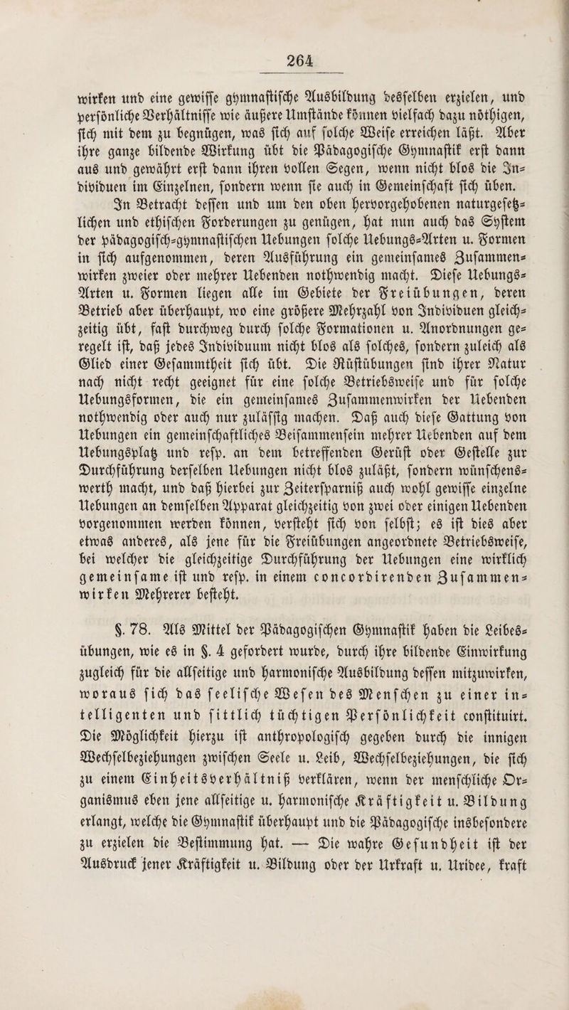 mitten unb eine gewiffe gfymtutfHfdJe SluSbtlbung beSfelben et§ieXen/ unb jpetfönU^eSSe^altniffe wie äufjete Umfianbe fSutten bietfach baju nötigen, fleh mit bem gu begnügen, waS fleh auf folche SBetfe erreichen lafjt. Slbet ihre gange bilbenbe SÖitfmtg übt bie Sßabagogifche ©bntnajiif erji bann auS nnb gewährt erfi bann ihren holten (Segen, wenn nicht bloS bie 3n* bibtbuen im ©tngelnen, fonbetn wenn fie auch in ©emeinfchaft fleh üben. 3n 33etraö^t beffen nnb um ben oben hetbotgehobenen naturgefe|* liehen unb ethifchen Fotberungen gu genügen, bat nun auch baS (Shfiem ber habagogifd^ghrnnajitfchen Uebungett folche UebungSsQlrten u. formen in fleh aufgenommen, beten SluSfühtung ein gemeinfanteS ßufammen* witfen zweier ober mentet Uebenben nothwenbig macht. Dtefe UebungS* Sitten u. Formen liegen aKe im (Gebiete bet Freiübungen, beten ^Betrieb abet überhaupt, wo eine gtofjete SMjrgahf bon Fnbibibuen gleich5 zeitig übt, fafi butcbweg butch folche Formationen u. Slnotbnuttgen ge* regelt tfi, bafj JebeS Snbtbibuum nid)t b!o@ als fofcheS, fonbetn gleich als ©lieb einet ©efammtheit ftd) übt. Die CRüfiübungen finb ihrer Statur nad) nicht recht geeignet für eine folche Betriebs weife unb für fotche UebungSfottnen, bie ein gemeinfanteS Sufammenwitfen bet Uebenben nothwenbig ober auch nur gutafjlg machen. Dajjj auch biefe ©attung bon Hebungen ein gemeinfchaftlicheS SSeifammenfein mehret Uebenben auf bem UebungSpfa| unb reff). an beut betreffenben ©etüfi ober ©efteHe gut Durchführung betfelbett Hebungen nicht bloS guläfjt, fonbetn wünfchenS* werth macht, unb bah tywfai Sur 3eiterff)atnif} auch wohl gewiffe einzelne Hebungen an bemfetben Slf)f)arat gleichzeitig bon gwet ober einigen Uebenben borgenommen werben fonnen, berfteht fleh bon felbfi; eS iji bieö abet etwas attbeteS, als jene für bie Freiübungen angeorbnete S3etriebSweife, bei welcher bie gleichseitige Durchführung ber Hebungen eine witflich gemetnfame iji unb reff), in einem concorbirenbett Stammen* wir feit Mehrerer befiehl. §. 78. Slls Mittel ber ^äbagogifchen ©hmnaftif h^n bie £eibeS* Übungen, wie eS in §. 4 geforbert würbe, butch ihre bilbenbe ©tttwirfung Zugleich für bie allfeitige unb h^rmonifhe SluSbilbung beffen niitguwttfen, woraus fich ba$ feelifcheSÖefettbeSS^enf^hen g u einer in* telligenten unb fittlid) tüchtigen $etföntifyieit confiituirt. Die Sftöglichfeit h^tgu iji anthrof)ologifch gegeben burd) bie innigen SÖechfelbegiehungen gwifchen (Seele u. £etb, SBechfelbegtehungen, bie ftd) gu einem ©inheitSberhältntf! betflären, wenn ber menfchltche £)r* ganiSmuS eben jene alffeitige u. h^rmonifche kräftig!eit u. ©ilbung erlangt, welche bie ©bmnafiif überhaupt unb bie fßabagogifche inSbefonbere gtt erzielen bie SSejiimmung h«t — Die wahre ©efunbheit iji ber SluSbrucf Jener ^räftigfeit u. SMtbung ober ber Urfraft u. Hribee, fraft