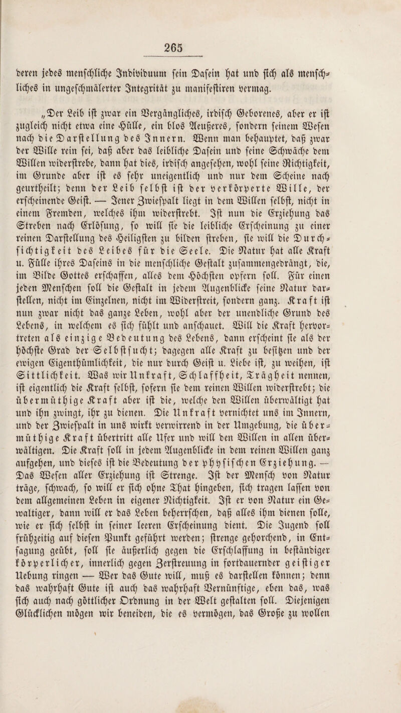 bereu jebeg ntettfü)fitt)e 3nbibibuum fein dafein ^at unb jftt) als menfttj* lid?eg in ungefchmäterter Integrität §u manifeftiren berntag. „5)er Seift ijt jtrar ein Vergängtitt)eg, irbiftt) ©eftoreneg, after er ift gugleitt) nid)t etwa eine hütte, ein fttog QXeugereö, fonbern feinem Sefen nacft biedarjtellung beg Snnern. Senn man beraubtet, bafj jwar ber QBitCe rein fei, bafj after bag leibliche dafein unb feine Sü)wäcfte bent Sitten wiberjtrefte, bann hat bieg, irbiftt) angefe^en, wohl feine Stittjtigfeit, im ©runbe after ijt eg fet)r uneigentlitt) unb nur betn Scheine natt) geurteilt; beim ber Seift f e I ft ft ift ber ber förderte Sille, ber erfcftetnenbe ©eift. — 3ener 3tbiefftalt liegt in bent Sitten felftjt, nicf;t in einem Sfremben, wefcheg it)m wiberjtreftt. 3 ft nun bie ©rjiefjung bag «Streben nach ©rlöfuttg, fo witt fte bie leibliche ©rfcheinung 51t einer reinen darjtettung beg hetligfien §u ftilben ftreften, fte will bie durtt)* fitt)tigfeit beg Seiftet für bie Seele. die Statur f)at affe straft u. Smfte i|reg dafetng in bie menfcfyUcfte ©eftalt §ufammengebrängt, bie, im Vilbe ©otteg erraffen, atTed bent hött)ften obfern fotf. Smr einen jeben 3J?enftt)en fott bie ©ejtatt in jebern Slugenftlide feine Statur bar* fetten, nitt)t im ©tnjelnen, nicht im Stberfireit, fonbern ganj. $raft ift nun §war nid)t bag ganje Seften, wohl after ber unenblitt)e ©runb beg Sefteng, in welchem eg ftch fühlt unb anfttjauet. Sitt bie Äraft herber* treten alg einzige Gebeutung beg Sefteng, bann erftt)eint fte atg ber hött)fte ©rab ber Selftftfucftt; bagegen atte $raft §u fteft&en unb ber ewigen ©igent^ümticftteit, bie nur burcft ©eift u. Siefte ift, §u weiten, ift Sittlich feit. Sag wir Unfraft, Schlaffheit, Trägheit nennen, ift eigentlich bie Äraft felftjt, fofern fte bem reinen Sitten wiberftreftt; bie iiftermütf)tge Äraft after ift bie, welche ben Sitten überwältigt f)at unb jwingt, ihr §u bienen. die Unfraft bernicfttet ung im 3nnern, unb ber ßwiefpalt in ung wirft berwirrenb in ber Umgebung, bie über* müt^ige $raft Übertritt atte Ufer unb witt ben Sitten in atten über* wattigen. die $raft fott in jebetn Slugenftlide tn bem reinen Sitten ganj aufgehen, unb biefeg ijt bie Vebeutung berft^ftfifc^en^rjte^ttng. — dag Sefett atter ©rfe^ung ijt Strenge. 3jt ber SO^enfh bon Statur träge, ftt)watt), fo witt er ftch ohne ^at ^ingeften, ftch tragen laffen bon bem attgemeinen Seften in eigener Stittjtigfeit. 3fi er bon Statur ein ®e* wattiger, bann witt er bag Seften ftef>errfct)en, bgf atteg it)m bienen fotte, wie er ftd) felftjt in feiner leeren ©rfcfteinung bient. die 3ugenb fott frühzeitig auf biefen ^unft geführt werben; firenge gehortt)enb, in ©nt* fagung geübt, fott fte äuferlitt) gegen bie ©rfchlaflfung in fteftänbiger forb erlitt) er, innerlich gegen ßerftreuung in fortbauernber g ei füg er Ueftung ringen — Ser bag ©ute witt, mufj eg barjtetten fönnen; benn bag wahrhaft ©ute ift autt) bag wahrhaft Vernünftige, eben bag, wag fleh autt) natt) göttlicher Drbnung in ber Seit gefiatten fott. diejenigen ®lüdlitt)en mögen wir fteneiben, bie eg bermögett, bag ©rofie $u wollen