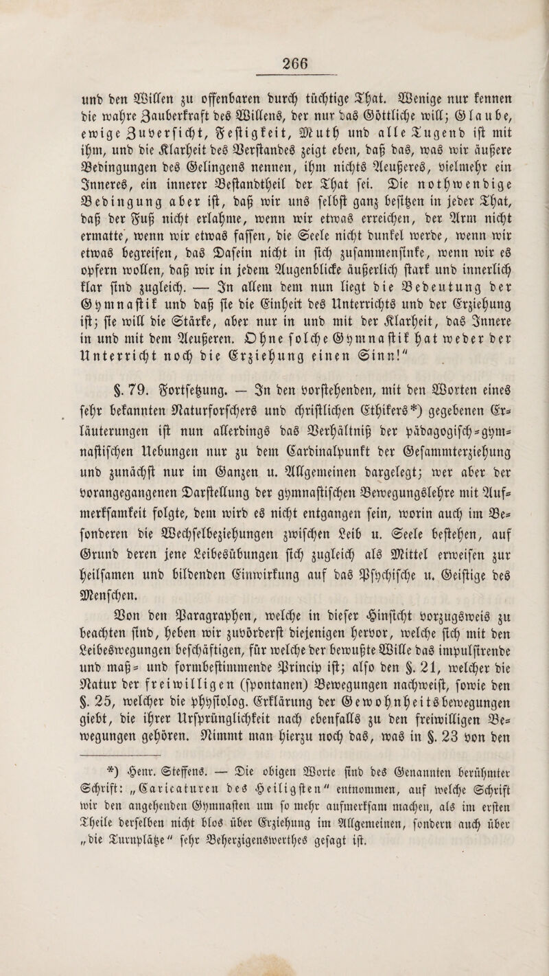 unb ben Sitten $u offenbaren burch tüchtige $hat. Wenige nur fennen bie wahre 3(*uberfraft beg Sitteng, ber nur bag ©öttliche tritt} ©taube, ewige ßuberft^t, ©eftigteit, Sftuth unb alte Sugenb ift mit ihm, unb bie Klarheit beg Berfianbeg geigt eben, bag bag, trag trir äußere Beringungen beg ©elingeng nennen, igm ntcfytg Beugereg, rietme^r ein Snnereg, etn innerer Bejianbtheil ber ^t)at fei. Sie notfjwenbige Bebiitgung aber ift, bafj trir ung fetbft ganj befi|en in jeber Xfyt, bafi ber ©ug nicht erlahme, trenn trir ettrag erreichen, ber Brut nicht ermatte, trenn trir ettrag faffen, bie Seele nic^t bunfel trerbe, trenn trtr ettrag begreifen, bag Safein nicht in fleh gufammenfinfe, trenn trir eg obfern trotten, bag trir in febem Bugenölicfe äugerlich ftart unb innerlich Har ftnb gugteic^. — 3n attem beut nun liegt bie Bebeutung ber ©hmnafiit unb bag fle bie (Einheit beg Unterricgtg unb ber ©r§iehung ift} fte tritt bie Stärfe, aber nur in unb mit ber Klarheit, bag innere in unb mit betn Beugeren. Ohne folcge ©gmnattif $at treher ber Unterricht noch bie ©rjiehung einen (Sinn! §. 79. ©ortfe|ung. — Sn ben borftehenben, mit ben Sorten eineg fegr befannten tttaturforfcgerg unb cgrijHiggen ©thtferg*) gegebenen ©r^ läuterungen ift nun atterbittgg bag Berhältnig ber babagogifch-ghnt* najtifchen Hebungen nur $u bem ©arbtnalbunft ber ©efammterjiehung unb junäcgft nur im ®an§en u. Bttgemeinen bargelegt} trer aber ber rorangegangenen Sarftettung ber ghmnaftifdjen Bewegungglehre mit Buf- merffamteit folgte, bem wirb eg nicht entgangen fein, worin auch im Be* fonberen bie Sechfelbe§iehungen ^wifchen 2etb u. «Seele beftefjen, auf ©runb bereu jene Seibegubungen ftd) zugleich alg Mittel erweifen §ur heilfamen unb bilbenben ©inwtrfung auf bag ^fbchtfcge u. ©etfiige beg S^enfchen. Bon ben ^aragrabh^n, welche tn biefer «§inft<ht bor§uggweig ju beachten ftnb, heben wir gubörberfi biejenigen h^bor, welche fleh mit ben Setbegwegungen befchäftigen, für treibe ber bewugte Sitte bag int!pulfirenbe unb mag- unb formbeftimmenbe Brtnctip ijt} alfo ben §. 21, weiter bie Statur ber freiwilligen (fyontanen) Bewegungen nachweijt, fowie ben §. 25, welcher bie bhhfWog. ©rUärung ber ©ewohnheitgbewegungen giebt, bie ihrer Urfprünglichfeit nach ebenfattg §u ben freiwilligen Be¬ wegungen gehören. Stimmt man hu^u noch bag, wag in §. 23 bon ben *) «§enr. (Steffens. — Sie obigen Sorte ftnb beg ©enannten berühmter Schrift: „©aricaturett beg -fpeitigfien entnommen, auf Welche Schrift wir ben angehenben ©bmnaften um fo mehr aufuterffam machen, atg im erften Sgeile berfelben nicht blog über ©rgiehung im Bttgemeinen, fonbern auch über „bie &urnf>la|e fehr Be'hergigengwertljeg gefagt ijt.