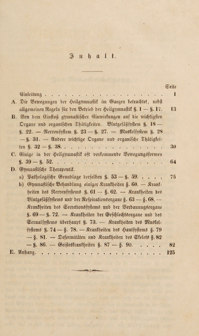 (Spelte (Sinteiiuug. 1 A. ^ett,'epngeu bcr im @aiijeu ktvcicfifef, nebf> aUgemt’inen OiegeTn füv ben betrieb bev §•!--§• !'?• 13 B. S3on bnn (SiufTup Cliumivfungm auf bie ivid^tigj^cn Cvgoue mib ovganifdOen ^T^ätigfeiftm. ^Iufgcfapfl)Pem §. 18 — §. 22. — 9leryeufi^fiem §. 23 — §. 27. — 2)hi3fe(fi)ftcm §. 28 — §. 31. — Slnbevc mici^fige Dvgane unb ci*ganifcf)c ^tf;ätigft'i5 fen §. 32 - §. 38.30 C. (Sinige in bcv «^eirgi^mnaflif oft oovfommenbe ^eloegunggfornu’u §. 39 — §. 52.04 D. ©^muajlifdbe 3^r)evaf)eutif. a) ^atf)otogifd^e ©vimblagc bcrfetben §. 53 — §.59. 75 h) @^mna|tifc()e S3e^anbtung einigev .^vanff;eiten §. 60. — .^ranf; feiten be^ 91eroenft)ftfm3 §. 61 — §. 62. — Äranff;i'ifeu be^ 39tutgefäpfi)ftcm6 unb'ber 9tefbiration^ovgane §. 63 — §. 68. -- ,^vanff;eitm be^ ©ecretionöf^ftemö unb ber SJerbauuug^ovgaue §. 69 — §. 72. — touf^eifeu ber ©efc^teb^f^orgaue uub'be^ <Sex*uatfvjlem6 überl;aubt §. 73. — J?tanff;eifen beS SDluölel? fi)jtemö §. 74 — §. 78. — .^vanlfieiten be6 «öautft;jtem3 §. 79 — §. 81. — JDeformitnteu unb .Brautzeiten be6 ^fe(et6 §.82 — §. 86. — @eijteöfvanff;eiteu §. 87 — §.90.82 E. 5(nZaug,.125