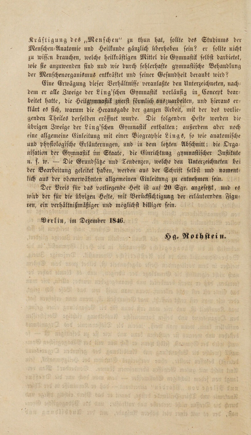.ttaftigung „^enfcfjeu“ t(;un J;at, fofftc kv I0i^nf(^ai?§lnatomie nnb -^eitfmibe ganjlitf) nber^iobeu fein? ev fuffie nirf)t ä« iniffcn £randf;en, tüeM;e Tjeiifvaftigcn SOfJiffet bie ©^mnojfif fetbji bavbietet, Jnle jte anjntnenben ftnb nnb inie burd^ fef^ier'^affe ^el^anbtung ber S01enfd^enorgani6mn§ entfväffet nnb feinee ©efunb'^eit beronbt inivb? @ine (5'rtüflgung biefer ^öerTjaliniffe ijeranlapfe ben llnteqeicl)neien, nadO-' bem e^ alle Sineige bee ßing’fd^en ®i)mnojiif borfänftg in, ©oncebt beav? beifet ^afte, bie -^eiigbmnajlif snevft fövmtic^ an^^uarbeifen, nnb I;ievau3 er? fiort e6 jtdj, iuatum bie «^evau^gabe bev ganzen Sirbeif, mit bet be^ bottie? genben J^^eile^ berfetben etcffnet mnrbe. 2)ie fotgenben «peffe mevben bie übrigen Stbeige bet Sing’fdben enffiatten; cinpetbem aber nodf; eine aftgemcine (Einleitung mit einet 93iogtabr)ic Singfo mit anatomifdbe nnb b^bf^b^bgifdbe (Etldntetungen, nnb in bem lebten ?tbfcbnitt: bie Dtga^ nifation bet ©bninojtif im Staate, bie (Eintidbtung g^mnnfiif(bet Snjtitnte n. f. m. —- 2)ie ©tunbfät^e nnb Jl^enbenscn, metdbe ben Untet^eidf;neten bei bet Bearbeitung geleitet Tjaben, inetben au0 bet ©d^tift felbjt nnb nament^ tid^ ou§ bet obenetmdbnten allgemeinen (Einleitung gu entnel^men fein, ®et Btei0 fi’it ba5 tutliegenbe »^eft ijt auf 20 @gt. angefe^f, nnb e^ mirb bet für bie übrigen «^efte, mit Betücfftdbtigung bet etlcmternben ^igu^ ten, ein ber^dltnifmdpiget nnb möglid^jl billiget fein. Berlin, im ^egembet 1846.