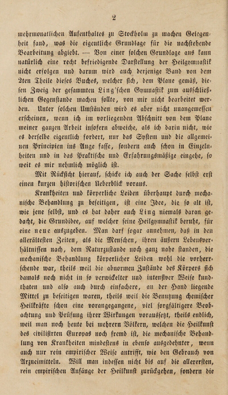 mel)nnonaiftd)cn 5lufent()alteö 0fodf)olm macjeu (^eleijen- ^cit faiib, waö bie cigcntHc^e ©riinbfatie für bie iiac&rre(}cnbe Bearbeitung abgiebt. — Bon einer folc^eu ©runblage an^ Faun natürlich eine red)t befriebigenbe ©arftetlung ber ^eilgnmuaftiF iiicfet erfolgen unb barnm tnirb onc^ berjenige Banb non bem 2ten S^beile biefeö Bnd)eö, inelc^er fiel), bem ^^Jiane gemäü, bie-- fen ber gefammteu Sing’fd)en ©nmnaftiF ^nm ou^febiiep« Heben (Begenftanbe mad)en foHte, non mir nicht bearbeitet mer* ben. Unter foteben Umftanben mirb eö aber nid)t nnangemejTeu erfebeinen, menn icb im oortiegenben Qlbfcbnitt oon bem ?)3(ane meiner ganzen 5(rbeit infofern ab«)eid)e, alö icb barin ni(^t, mie eö berfelbe eigentlicb forbert, nur baö ©t^ft^ni nnb bie adgemei* nen ^rincipien inö 5tnge faffe, fonbern an^ febon in ßin^etn^ beiten nnb in baö ^JraFtifebe nnb ^rfabrnngömäpige eingebe, fo meit eö mir nebmlicb möglid) ift. ^lit ^ücfjicbt bißtanf, fd)ide icb ancb ber 0acbe felbft erft einen fnr^en birtorif<^en Ueberblid ooran^. ÄranFbeiten nnb Förperlicbe Seiben nberbaupt bnreb medba^ nifd)e Bebanblnng ju befeitigen, ift eine 3bee, bie fo alt ift, mie jene felbj!, nnb eö bnt baber and) Sing niematö baran ge» baebt, bie ©rnnbibee, auf n)eld)er feine ^eilgpmnaftiF bernbt, für eine neue anö^ugeBen. 9J^au barf fogar annebmen, bap in ben oHerätteften 3^Uen, otö bie f0fenfd)en, ibren änfern Seben^oer» bättniffen nach, bem ^atnr^nftanbe nod) gan^ nabe ftanben, bie medbanifebe Bebanblung !ürperHd)er Seiben mobl bie oorberr» fdbenbe mar, tbeiB meil bie abnormen Buft^^be be^ ^örper^ jtd) bamaB noch nid)t in fo oermicfelter nnb intenjioer 3Beife Funb» tbaten nnb atfo ancb bnreb einfadbere, an ber §anb Hegenbe Mittel ^n befeitigen maren, tbeilö meit bie Benn^ung ebemifeber S^eilFräftc fd)on eine oorangegangene, oiet forgfältigere Beob» acbtnng nnb ^^)rnfnng ihrer SöirFnngen ooranöfe^t, tbeilö enblicb, meil man noch bente bei mebrern BölFern, meld)en bie ^eilFnnft beö cioilifirten (Suropa^ nodb fremb ift, bie meebanifebe Bebanb» tnng von i^ranFbeiteii minbeften^ in ebenfo anögebebnter, meim ancb nur rein empirifeber SfÖeife antrifft, mie ben (Bebrand) non 5tr^neimitteln. SÖiH man inbeffen niebt bi^ auf bie altererften, rein empirifd)en ^Infänge ber ^eilFnnjl ^urndgebeii, fonbern bie