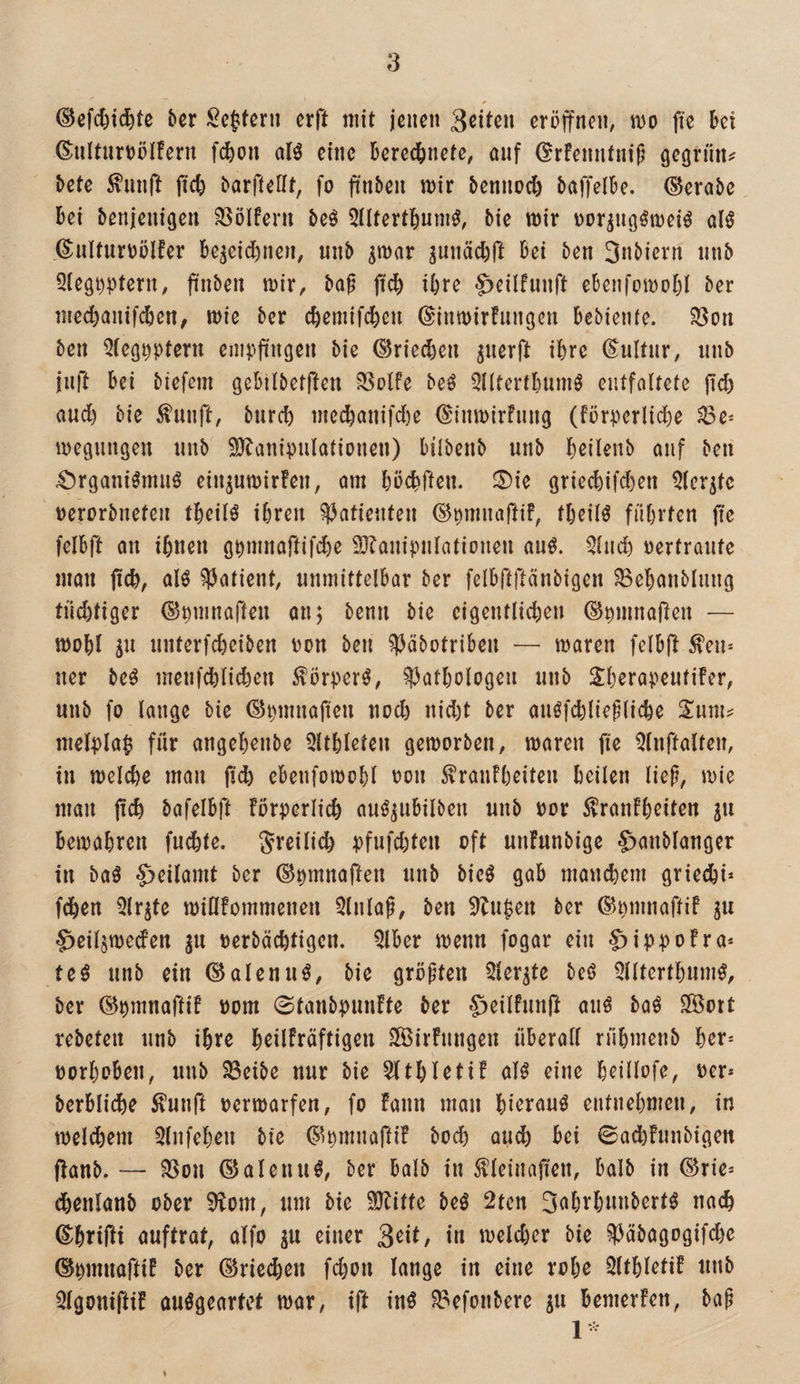 ©efcfti^tc her Seffern erft mit jenen Seiten eröffnen, mo fte öei 6:nItnrt)ölFern f^on olö eine Öere^nete, ouf (^rfenntnif^ gegriin^ bete ^iinft fiefe barfteCft, fo finben mir bennodö baffelbe. (Aerobe Bei benjenigen Golfern be0 5lUertBum0, bie mir t)or^ngömeiö al^ ©nlfur\?ölfer Be^eid)nen, iinb ^mar ^unäcBft Bei ben 3nbicrn nnb 5tegi)ptern, finben mir, bap ftcB ifere ^eilfnnft ebenfomoBl ber me^anifcBen, mie ber cBemifdBen ©inmirfnngen Bebiente. Söon ben ^teg^ptern empfingen bie ©riecBen ^nerft iBre (E^nltnr, nnb juft Bei biefem gcBilbetften SSolfe be^ 5i(tertl)umö entfaltete fid) and) bie fnnft, bnrd) me(Banifd)e (EinmirFnng (förperlidöe ^e* megnngen nnb 9J?anipnlationen) bilbenb nnb Bßilenb onf ben 4!)rgani^mnö ein^umirfen, öin BöcBften. 0ie griecBifd)en 5lcr^tc üerorbneten tBcitö iBren Patienten ©pmnaftiF, tBeil^ füBrten jtß felBft on iBnen gpmnaftifcBe 9}?anipntationen an^. 5(ncB vertrante man jicB, alö Patient, nnmittelBar ber felBfiftänbigcn ^eBanblnng tii^tiger ©pmnaften on; benn bie eigentlidjen ©pmnaften — moBI ^n nnterfcBeiben pon ben ^öbotriBen — maren felBft ^en* ner beö menfd)Iid)en ^örper^, ^^otBotogen nnb SBeropentifer, nnb fo lange bie ©pmnofien nocB nid)t ber anöfcBIieplicBe Sum^ mel;)laf fnr angeBcnbe 5ltBleten gemorben, maren fie Qlnftalfen, in meIcBe man |i^ cBenfomoBI oon ^ranFBeiten Beilen liep, mie man pcB bafelBft FörperlicB anö^uBilben nnb oor ^ranFBeiten jn BemaBren fudBte. J^’^ilicB ^}fnfcBteu oft unFnnbige S>anblanger in baö §eilamt ber (Spmnaften nnb bie^ gaB mancBem griecBi* fdBen ^Ir^te miöFommenen 5lnlap, ben 5lnfen ber ©pmnaftif ju ^eiljmecFen in oerbäcBtigen. QlBer menn fogar ein $ip))oFra* te6 nnb ein (Solennbie größten 5ier^te beö ?dltertBnm^, ber (^pmnaftiF oom 0tanbpnnFte ber ^eilFnnft anö baö Sföort rebeteii nnb iBre BctlFräftigen SÖSirFnngen nBerall riiBmenb Ber* oorBoBen, nnb ^eibe nur bie 5ltBletiF olö eine Beillofe, oer* berBlicBe ^unft oermarfen, fo Fann man Bieran^ entneBmen, in melbBem QlnfeBen bie (S^pmnafti! bocB au^ Bei ©adBFnnbigeit ffanb. — ?ßon ©alenu^, ber Balb in Meinafien, Balb in ®rie* cBenlanb ober ^om, nm bie SJFitfe beö 2ten S^^BrBnnbert^ nacB ©BtW anftrat, alfo gu einer Seit/ in melcBer bie ^äbagogifcBe ©pmnaftiF ber (^rie^en fcBon lange in eine roBe 5ltBletiF nnb ^Igonifti! auögeartet mar, ift in^ ?8efonbere ju Bemerfen, bap %