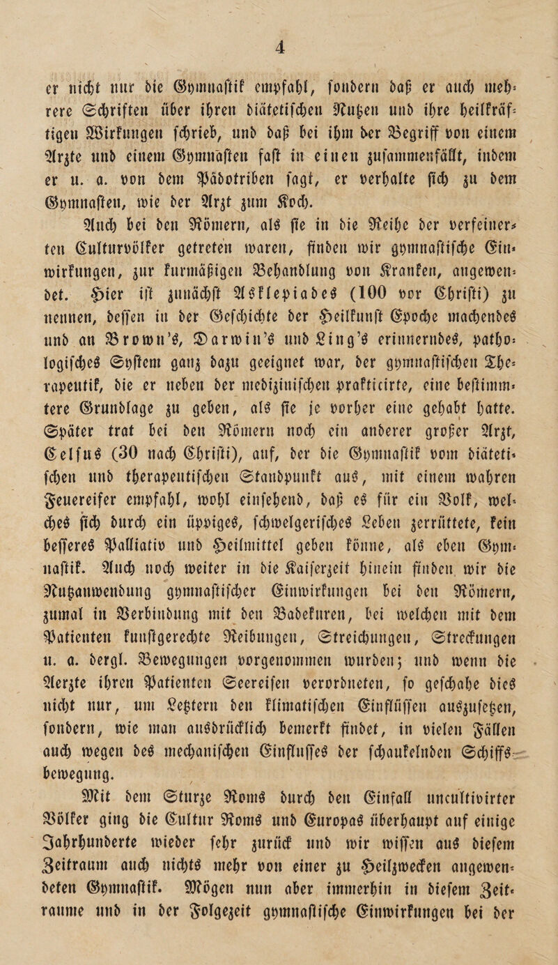 er nt4)t nur bie ©omnaftif cmpfal)!, fonberu bop er auc& rere 0c6rifteu über ibren biätetifcben 0Ju^en nab i^)xe bcilfrüf^ tigen SSirfnngen fcbrieb, unb bap bei ibm ber ^Begriff non einem 5(r^te nnb einem ©nmnafieu faft in einen ^ufammenfänt, inbem er n. a. non bem ^abotriben fagt, er nerbalte (icb bem ber 5lr^t jum ^od). 5lnd) bei ben 9?öniern, aH fie in bie 0ieibc ber nerfeiner^f ten ßulUirnöIfer getreten tnaren, jinben mir gnmnaftifcbe (^in* mirfungen, ^ur furmcipigen ^ebanblnng non ^ranfen, angemen= bet. -&ier ift lunädbft 5t^!te^)iabeö (100 nor ß;brifti) ^u nennen, beffen in ber ©efd)icbte ber S)eilfunrt @po(bc macbenbeö unb an ^romn’^, J5)armiirö unbging’ö erinnernbeö, patbo- logifcbeö 0nÜcm gan^ baju geeignet mar, ber g^mnartifd)en S:b^ rapentif, bie er neben ber niebi5inifd)eu prafticirte, eine beftimm» tere ©runblage ju geben, alö fie je norber eine gehabt batte. 0päter trat bei ben 9?ömern noch ein anberer großer 5(r^t, ©elfu^ (30 nach (E^brifti), auf, ber bie ©pmnafti? nom biäteti» fcben nnb tberapentifd)en 0taubpunft au^, mit einem mabren geuereifer empfahl/ mobl einfebenb, baß eö für ein ^olf, mel* (5beö jidb bnrcb ein üppige^, fcbmelgerifd^eö Seben zerrüttete, Fein beffereö ^Palliatin nnb §iei(mittel geben Fönne, al^ eben ©pm* naftiF. Qlncb noch meiter in bie ^aifer^eit hinein ftnben mir bie ’)?njanmenbnng gpmnaftifiier (EinmirFnngen bei ben 9?ömern, zumal in ^erbinbnng mit ben ^abeFuren, bei melcben mit bem Patienten Funftgerecbte 9leibnngen, 0treicbnngen, 0trecfnngen n, a. bergl. ^emegnngen oorgenommen mürben^ nnb menn bie 5lerzte ihren Patienten 0eereifen oerorbneten, fo gefd)abe bieö nid)t nur, um Zeptern ben Flimatifdjen @in|lü|Ten au^zufe^en, fonbern, mie man anöbrüdlicb bemerFt finbet, in vielen gäflen audb megen beö med)anif^en ©inflnffe^ ber fcbauFelnben 0dbifff bemegnng. SJFit bem 0tnrze ^omö bnrd) ben ßinfall nncultivirter SSölfer ging bie ©ultnr 9Fomö nnb ©nropaö überhaupt auf einige 3abrbunberte mieber fcbr z^^üd nnb mir miffen auö biefeni 3eitranm andb nichts mehr von einer zu ^eilzmecFen angemen^ beten ©pmnaftiF. 9)Fögen nun aber immerhin in biefem 3^11* raume nnb in ber golgezeit gpmnajlifche ©inmirFungen bei ber