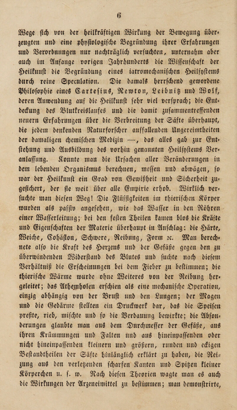 Sföcge jicfe JJon 5er Jeilfräftigcn SfBirFung 5er ?8ea>egung ü5er* geugteu uu5 eine pl)^jio(ogifc^e ^egrünbung t^rer Erfahrungen un5 SSerorbniingen nur nachtr^gü^) t)erfuchten, unternahm aber auch im 3(nfange »origen 3^»hthnn5ertS 5ie SOBiffeufchaft 5er ^eilfunj^ 5ie ^egrunbung eineö iatrome(^anifchen S>cilf»fiemö 5urch reine 0pecutation. S)ie bamatö h^vrfthßnb gemorbene ^hilofophiß ßitteö Eartefiu^, ^temton, :^ci5ni^ unb ^off, beren Qtmoenbung auf 5ie §)eilfunft fehr »iel »erfprach; bie Ent* bedung be^ Blutfreiölanfe^ unb bie bamit ^ufammentreffenben neuern Erfahrungen über bie Verbreitung ber 0äfte überhau|>t, bie jebem beufenbeu D^aturforfdher auffallenbcn Ungereimtheiten ber bamaligen chemifdien 9}tebi^in —, baö aüeö gab jur Ent* frehung unb Qtuöbilbuug be^ »orhin genannten ^eiifcftern^ Ver* anlaffung. konnte man bie Urfachen aüer Veränberuugen in bcm tebenben .Organiömu^ beregnen, meffen unb abmägen, fo mar ber ^eiifunft ein Erab »on Eemiphßit unb 0icherheit ju* gefiebert, ber fiß meit über ade Empirie erhob. Strflich »er* fuchte man biefen 2öeg! ®ie Jlüffigfeiten im thierifchen fbrper mürben cH paffi» angefehen, mie baö SOßaffer in beu 9iöhren einer V^afferleituiig; bei ben fejlen Sh^üen famen bloö bie Mfte . unb Eigenfchaften ber 9J^a^erie überhaupt in ^lufchlag: bie C>ärte, Speiche, Eohäfion, 0chmere, Reibung, Sonn ic. 9)ban bere(^)* nete alfo bie ^raft beö ^er^enö unb ber Eefäpe gegen ben ^n überminbenben ^iberftaub be^ Vluteö unb fuchte nach biefem Verhältnis bie Erfcheinungen bei bem Sieber 311 beftimmen; bie thierifche Söärme mürbe ohne SVeitereö »on ber 9?eibung hßr» geleitet; M ^thejnholen erfd)ien aU eine mechanifche 4!)peratiou, einUg abhängig »on ber Vruft unb ben Sungen; ber ^IKageii unb bie Eebärme ftefften ein 0ru(fmerf bar, ba0 bie 0peifen prepte, rieb, mifchte unb fo bie Verbauung bemirfte; bie Qlbfon* berungen glaubte man auö bem iDurchmeffer ber Eefäpe, auö ihren Krümmungen unb Salten unb auö hi»^ntP(^ff^«ben ober nicht hineinpaffenben fleiuern unb gröperu, ruuben unb edigen Veftanbtheileu ber 0äfte hinlänglich erklärt 511 haben, bie 3ung au0 ben »erle^eiiben fcharfen Kauten unb 0pi|en fleiuer Körperchen u. f. m. 9Tad) biefen Sh^orien magte man eö auch bie Ööirhmgen ber Qlrjeneimittel ju beftimmen; man bemonftrirte,