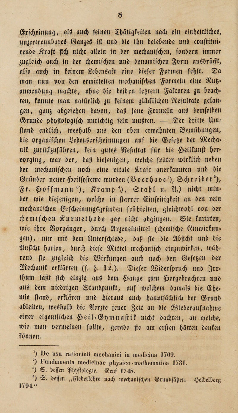 drfc&eimuuj, al^ auc^ feinen Sifeatigfeiten nad) ein einfeeitlic^e^, wnjertrennbare^ (San^e^ ift unb bie i^n beiebenbe «nb couftitui* renbe ^raft jic& ind)t allein in ber mecbanifcbcn, fonbern immer gugleicb auch in ber cbemifd)en unb b^namifcben Sonn anöbrüdt, alfo aiidb in Feinem SebenöaFt eine biefer formen fehlt. man nun t)on ben ermittelten mechanifi^en Jormeln eine 9^n$* anmcnbung mad)te, ohne bie beiben (extern JaFtoren in beach* ten, Fonntc man natürlid) 511 Feinem gliicFlii^en 9iefultate getan* gen, gan^ abgefeben bat)on, bap jene Sormeln an^ bemfelben ©runbe pbt)jtologifch unrichtig fein mnpten. — 0er britte Um? ftanb enblich, meöbalb auö ben oben ermähnten Bemühungen, bie organifd)en ^ebenöerfcheinungen auf bie ©efe^e ber ^echa* niF jurüd^ufuhren. Fein guteö 3^efultat für bie ^eilFunft her* üorging, mar ber, bap biejenigen, meld)e fpäter mirFlid) neben ber medhanifchen noch eine oitale ^raft anerFannten unb bie ©rünber neuer g^eilfefteme mnrben (Boerhaoe'), 0d)reiberO/ Sr. §o'ffmann ^), ^ramp , 0tahl n. 51.) nicht min* ber mie biejenigen, melche in ftarrer ©infeitigFeit an ben rein mechanifd)en ©rfcheimmg^grünben fefthielten, gleichmoht oon ber chemifchen 5^urmethobe gar nicht abgingen. 0ie Furirten, mie ihre Borgänger, burch ^Ir^eneimittel (chemifche ©inmirFun* gen), nur mit bem Unterfchiebe, bap pe bie 5lbpcht unb bie Qlnpcht hittten, burch biefe 9}Fittel mechanifch ein^umirFen, mäh* renb pe ungleich bie SSirFnngen auch nach ben (^efe$en ber SJbechaniF erFlärten (f. §. ül.). 0iefer SSiberfpruch unb 3rr* thnm läpt pch einzig auö bem ^ange ^um f>ergebrachten unb auö bem niebrigen 0tanbpnnFt, auf melchem bamal^ bie ®he* mie ftanb, erFlären unb hi^i'öuö and) houptfächlid) ber ®runb ableiten, meöhalb bie 5ler^te jener 3^tt an bie SÖieberaufnahme einer eigentlii^en S)eil*©pmnartiF nicht bachten, an melcl)c, mie man oermeinen follte, gerabe pe am erpen hätten benFen Fbnnen. ’) De usu ratiocinii mechanici in medicina 1709. “) Furidamenta medicinae physico-matheinatioa 1731. 0. beffen ®enf 1748. '*) 0. beffen „^iebevlehve nach mechanifchen ©runbfä^en. «{peibelberg 1794.''